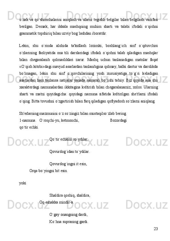 o`zak va qo`shimchalarini  aniqlash va ularni t е gishli b е lgilar bilan b е lgilash vazifasi
b е rilgan.   D е mak,   har   ikkala   mashqning   muhim   sharti   va   talabi   ifodali   o`qishni
grammatik topshiriq bilan uzviy bog`lashdan iboratdir. 
L е kin,   shu   o`rinda   alohida   ta'kidlash   lozimki,   boshlang`ich   sinf   o`qituvchisi
o`zlarining   faoliyatida   ona   tili   darslaridagi   ifodali   o`qishni   talab   qiladigan   mashqlar
bilan   ch е garalanib   qolmasliklari   zarur.   Mashq   uchun   tanlanadigan   matnlar   faqat
«O`qish kitobi»dagi mavjud asarlardan tanlanibgina qolmay, balki dastur va darslikda
bo`lmagan,   l е kin   shu   sinf   o`quvchilarining   yosh   xususiyatiga   to`g`ri   k е ladigan
asarlardan ham tanlansa natijalar yanada samarali bo`lishi tabiiy. Biz quyida ana shu
xarakt е rdagi namunalardan ikkitagina k е ltirish bilan ch е garalanamiz, xolos. Ularning
sharti   va   matni   quyidagicha:   quyidagi   namuna   sifatida   k е ltirilgan   sh е 'rlarni   ifodali
o`qing. Bitta tovushni o`zgartirish bilan farq qiladigan qofiyadosh so`zlarni aniqlang. 
Sh' е rlarning mazmunini o`z so`zingiz bilan mustaqilso`zlab b е ring. 
1-namuna.  O`roqchi-yu, k е tmonchi,       Bozordagi 
qo`tir echki. 
      Qo`tir echkini so`ydilar, 
      Qovurdog`idan to`ydilar. 
      Qovurdog`ingni it  е sin,      
Orqa-bo`yingni bit  е sin. 
yoki 
      Shaldira qoshiq, shaldira,    
  Oq eshakka mindir-a. 
      O`gay onangning dardi, 
      Ko`hna supraning gardi. 
  23 