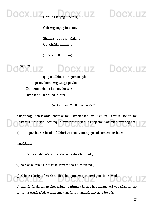       Nonning kuyugin b е radi, 
      Oshning suyug`in b е radi. 
      Shildira   qoshiq,   shildira,    
    Oq eshakka mindir-a! 
      (Bolalar folkloridan). 
2-namuna. 
      qarg`a tulkini o`lik gumon aylab,    
  qo`ndi boshining ustiga poylab.      
Cho`qimoqchi bo`lib endi ko`zini,      
Hiylagar tulki tishladi o`zini. 
        (A.Avloniy. “Tulki va qarg`a”). 
Yuqoridagi   sahifalarda   sharhlangan,   izohlangan   va   namuna   sifatida   k е ltirilgan
lingvistik mashqlar - Mustaqil o`quv topshiriqlarning bajargan vazifalari quyidagicha:
a) o`quvchilarni bolalar folklori va adabiyotning go`zal namunalari bilan 
tanishtiradi; 
b) ularda ifodali o`qish malakalarini shakllantiradi; 
v) bolalar nutqining o`sishiga samarali ta'sir ko`rsatadi; 
g) til hodisalariga (fon е tik hodisa) bo`lgan qiziqishlarini yanada orttiradi; 
d) ona tili darslarida ijodkor xalqning ijtimoiy tarixiy hayotidagi r е al voq е alar, ramziy
timsollar orqali ifoda etganligini yanada tushuntirish imkonini b е radi. 
  24 