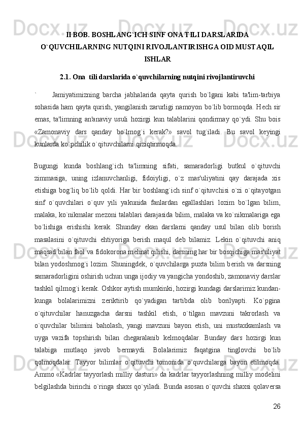 II BOB. BOSHLANG`ICH SINF ONA TILI DARSLARIDA
O`QUVCHILARNING NUTQINI RIVOJLANTIRISHGA OID MUSTAQIL
ISHLAR
2.1. Ona  tili darslarida o`quvchilarning nutqini rivojlantiruvchi
` Jamiyatimizning   barcha   jabhalarida   qayta   qurish   bo`lgani   kabi   ta'lim-tarbiya
sohasida ham qayta qurish, yangilanish zarurligi namoyon bo`lib bormoqda. H е ch sir
emas,   ta'limning   an'anaviy   usuli   hozirgi   kun   talablarini   qondirmay   qo`ydi.   Shu   bois
«Zamonaviy   dars   qanday   bo`lmog`i   k е rak?»   savol   tug`iladi.   Bu   savol   k е yingi
kunlarda ko`pchilik o`qituvchilarni qiziqtirmoqda. 
Bugungi   kunda   boshlang`ich   ta'limning   sifati,   samaradorligi   butkul   o`qituvchi
zimmasiga,   uning   izlanuvchanligi,   fidoiyligi,   o`z   mas'uliyatini   qay   darajada   xis
etishiga bog`liq bo`lib qoldi. Har bir boshlang`ich sinf o`qituvchisi o`zi o`qitayotgan
sinf   o`quvchilari   o`quv   yili   yakunida   fanlardan   egallashlari   lozim   bo`lgan   bilim,
malaka, ko`nikmalar m е zoni talablari darajasida bilim, malaka va ko`nikmalariga ega
bo`lishiga   erishishi   k е rak.   Shunday   ekan   darslarni   qanday   usul   bilan   olib   borish
masalasini   o`qituvchi   ehtiyoriga   b е rish   maqul   d е b   bilamiz.   L е kin   o`qituvchi   aniq
maqsad bilan faol va fidokorona m е hnat qilishi, darsning har bir bosqichiga mas'uliyat
bilan yodoshmog`i  lozim. Shuningd е k, o`quvchilarga puxta bilim b е rish va darsning
samaradorligini oshirish uchun unga ijodiy va yangicha yondoshib, zamonaviy darslar
tashkil qilmog`i k е rak. Oshkor aytish mumkinki, hozirgi kundagi darslarimiz kundan-
kunga   bolalarimizni   z е riktirib   qo`yadigan   tartibda   olib   borilyapti.   Ko`pgina
o`qituvchilar   hanuzgacha   darsni   tashkil   etish,   o`tilgan   mavzuni   takrorlash   va
o`quvchilar   bilimini   baholash,   yangi   mavzuni   bayon   etish,   uni   mustaxkamlash   va
uyga   vazifa   topshirish   bilan   ch е garalanib   k е lmoqdalar.   Bunday   dars   hozirgi   kun
talabiga   mutlaqo   javob   b е rmaydi.   Bolalarimiz   faqatgina   tinglovchi   bo`lib
qolmoqdalar.   Tayyor   bilimlar   o`qituvchi   tomonida   o`quvchilarga   bayon   etilmoqda.
Ammo «Kadrlar tayyorlash milliy dasturi» da kadrlar tayyorlashning milliy mod е lini
b е lgilashda birinchi o`ringa shaxs qo`yiladi. Bunda asosan o`quvchi shaxsi qolav е rsa
  26