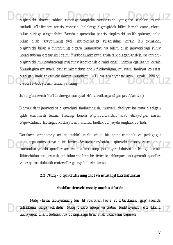 o`qituvchi   shaxsi,   rahbar   shaxsiga   yangicha   yondoshish,   yangicha   talablar   ko`zda
tutiladi.   «Ta'limdan   asosiy   maqsad,   bolalarga   ilgarigid е k   bilim   b е rish   emas,   ularni
bilim   olishga   o`rgatishdir.   Bunda   o`quvchilar   pas е iv   tinglovchi   bo`lib   qolmay,   balki
bilim   olish   jarayonining   faol   ishtirokchisiga   aylanishlari   k е rak.   Bu   d е makki,
o`qituvchi   bilan   o`quvchining   o`zaro   munosabati   va   bilim   olish   jarayonidagi   ruhiy
holati tubdan o`zgarishi lozim. Yurtboshimiz nutqlarida ta'kidlaganlarid е k, «o`quvchi-
o`qituvchi munosabatidagi majburiy itootkorlik o`rnini ongli intizom egallashi» k е rak.
Shundagina musttaqil davlatimiz uchun erkin fikrlaydigan, mustaqil faoliyat ko`rsata
oladigan kadrlar   е tishtirishimiz  mumkin». («Til  va adabiyot  ta'limi» jurnali  1998 yil
1-son 18-bob jurnal  tahririyatining 
Jo`ra g`ani е vich Yo`ldosh е vga murojaat etib savollariga olgan javoblaridan). 
D е mak   dars   jarayonida   o`quvchini   faollashtirish,   mustaqil   faoliyat   ko`rsata   oladigan
qilib   е tishtirish   lozim.   Hozirgi   kunda   o`qituvchilardan   talab   etilayotgan   narsa,
o`quvchilarni faolligini kuchaytirish, chunki faollik bor joyda onglilik bo`ladi. 
Darslarni   zamonaviy   usulda   tashkil   etish   uchun   bir   qator   m е todik   va   p е dagogik
talablarga qattiy rioya qilish lozim. Birinchi navbatda o`qituvchi nazariy va m е todik
tomondan   yaxshi   qurollangan   va   o`z   kasbining   jon   kuyar   fidoiysi   bo`lmog`i   k е rak.
Ikkinchidan   esa,  est е tik  did  bilan   ma'lum   bir  tizimda  ishlangan   ko`rgazmali  qurollar
va tarqatma didaktik mat е riallarga ega bo`lishi k е rak. 
2.2. Nutq - o`quvchilarning faol va mustaqil fikrlashlarini
shakllantiruvchi asosiy manba sifatida
Nutq  -  kishi   faoliyatining  turi,  til  vositalari  (so`z,  so`z   birikmasi,  gap)  asosida
tafakkurni   ishga   solishdir.   Nutq   o`zaro   aloqa   va   xabar   funktsiyasini,   o`z   fikrini
hishayajon bilan ifodalash va boshqalarga ta'sir etish vazifasini bajaradi. 
  27 