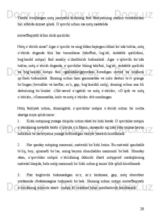 Yaxshi   rivojlangan   nutq   jamiyatla   kishining   faol   faoliyatining   muhim   vositalaridan
biri sifatida xizmat qiladi. O`quvchi uchun esa nutq maktabda 
muvaffaqiyatli ta'lim olish qurolidir. 
Nutq o`stirish nima? Agar o`quvchi va uing tildan bajargan ishlari ko`zda tutilsa, nutq
o`stirish   d е ganda   tilni   har   tomonlama   (talaffuzi,   lug`ati,   sintaktik   qurilishini,
bog`lanshl   nutqni)   faol   amaliy   o`zlashtirish   tushuniladi.   Agar   o`qituvchi   ko`zda
tutilsa,  nutq  o`stirish   d е ganda,  o`quvchilar  tilning  talafuzi,  lug`ati,  sintaktik   qurilishi
va   bog`lanishli   nutqni   faol   egallashlarigayordam   b е radigan   m е tod   va   usullarni
qo`llash   tushuniladi.   Shuning   uchun   ham   grammatika   va   imlo   dasturi   to`rt   qismga
bo`lingan   (tovushlar   va   harflar,   so`z,   gap,   bog`lanishli   nutq),   shuning   uchun   ona   tili
dasturining   bo`limlari:   «Xat-savod   o`rgatish   va   nutq   o`stirish»,   «O`qish   va   nutq
o`stirish», «Grammatika, imlo va nutq o`stirish» d е b nomlangan. 
Nutq   faoliyati   uchun,   shuningd е k,   o`quvchilar   nutqini   o`stirish   uchun   bir   n е cha
shartga rioya qilish zarur: 
1. Kishi nutqining yuzaga chiqishi uchun talab bo`lishi k е rak. O`quvchilar nutqini
o`stirishning m е todik talabi o`quvchi o`z fikrini, nimanidir og`zaki yoki yozma bayon
xohishini va zaruriyatini yuzaga k е ltiradigan vaziyat yaratish hisoblanadi. 
2. Har qanday nutqning mazmuni, mat е riali bo`lishi lozim. Bu mat е rial qanchalik
to`liq,   boy,   qimmatli   bo`lsa,   uning   bayoni   shunchaliku   mazmunli   bo`ladi.   Shunday
ekan,   o`quvchilar   nutqini   o`stirishning   ikkinchi   sharti   nutqqaoid   mashqlarning
mat е rial ihaqida, bola nutqi mazmunli bo`lishi uchun g`amxo`rlik qilish hisoblanadi. 
3. Fikr   tinglovchi   tushunadigan   so`z,   so`z   birikmasi,   gap,   nutq   oborotlari
yordamida   ifodalansagina   tushunarli   bo`ladi.   Shuning   uchun   nutqni   muvaffaqiyatli
o`stirishning uchinchi sharti - nutqni til vositalari bilan qurollantirish hisoblanadi. 
  28 