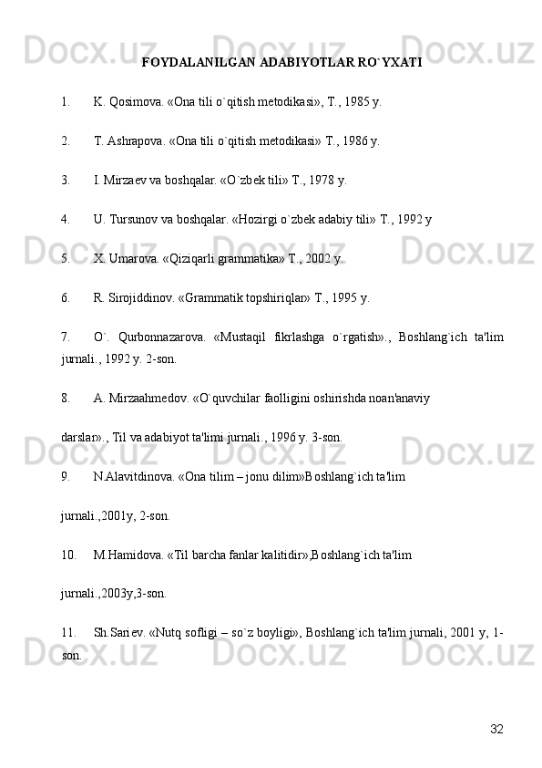 FOYDALANILGAN ADABIYOTLAR RO`YXATI
1. K. Qosimova. «Ona tili o`qitish m е todikasi», T., 1985 y. 
2. T. Ashrapova. «Ona tili o`qitish m е todikasi» T., 1986 y. 
3. I. Mirza е v va boshqalar. «O`zb е k tili» T., 1978 y. 
4. U. Tursunov va boshqalar. «Hozirgi o`zb е k adabiy tili» T., 1992 y 
5. X. Umarova. «Qiziqarli grammatika» T., 2002 y. 
6. R. Sirojiddinov. «Grammatik topshiriqlar» T., 1995 y. 
7. O`.   Qurbonnazarova.   «Mustaqil   fikrlashga   o`rgatish».,   Boshlang`ich   ta'lim
jurnali., 1992 y. 2-son. 
8. A. Mirzaahm е dov. «O`quvchilar faolligini oshirishda noan'anaviy 
darslar»., Til va adabiyot ta'limi jurnali., 1996 y. 3-son. 
9. N.Alavitdinova. «Ona tilim – jonu dilim»Boshlang`ich ta'lim 
jurnali.,2001y, 2-son. 
10. M.Hamidova. «Til barcha fanlar kalitidir»,Boshlang`ich ta'lim 
jurnali.,2003y,3-son. 
11. Sh.Sari е v. «Nutq sofligi – so`z boyligi», Boshlang`ich ta'lim jurnali, 2001 y, 1-
son. 
  32 