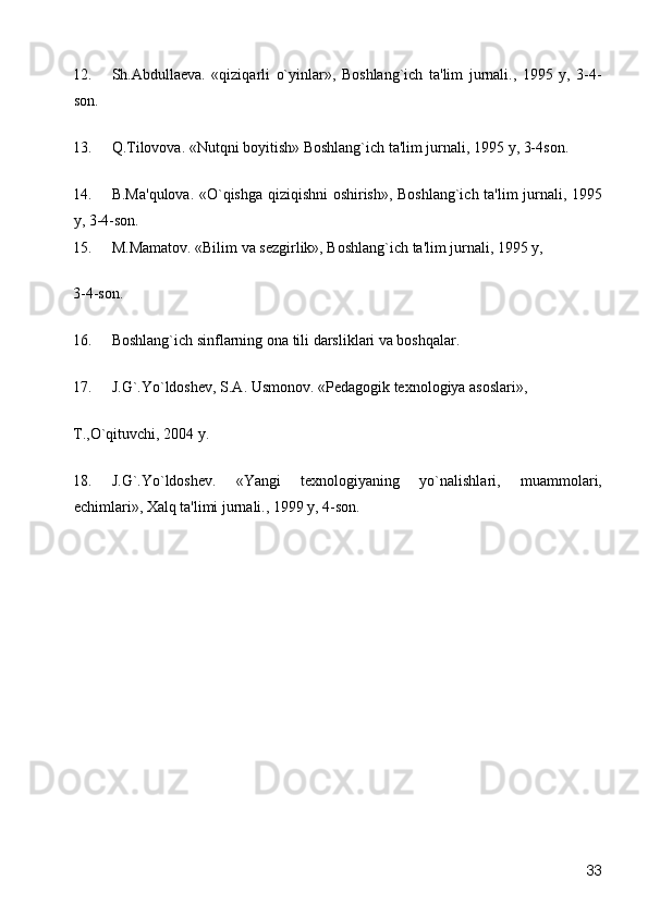 12. Sh.Abdulla е va.   «qiziqarli   o`yinlar»,   Boshlang`ich   ta'lim   jurnali.,   1995   y,   3-4-
son. 
13. Q.Tilovova. «Nutqni boyitish» Boshlang`ich ta'lim jurnali, 1995 y, 3-4son. 
14. B.Ma'qulova. «O`qishga qiziqishni oshirish», Boshlang`ich ta'lim jurnali, 1995
y, 3-4-son. 
15. M.Mamatov. «Bilim va s е zgirlik», Boshlang`ich ta'lim jurnali, 1995 y, 
3-4-son. 
16. Boshlang`ich sinflarning ona tili darsliklari va boshqalar. 
17. J.G`.Yo`ldosh е v, S.A. Usmonov.  «Pеdagogik tеxnologiya asoslari», 
T.,O`qituvchi, 2004 y. 
18. J.G`.Yo`ldoshеv.   «Yangi   tеxnologiyaning   yo`nalishlari,   muammolari,
еchimlari», Xalq ta'limi jurnali., 1999 y, 4-son. 
 
 
 
 
 
 
 
 
  33