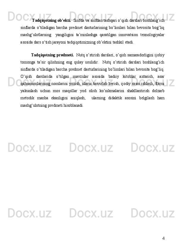   Tadqiqotning ob’ekti.   Sinfda va sinfdan tashqari o’qish darslari boshlang’ich
sinflarda   o’tiladigan   barcha   predmet   dasturlarining   bo’limlari   bilan   bevosita   bog’liq
mashg‘ulotlarning     yangiligini   ta’minlashga   qaratilgan   innovatsion   texnologiyalar
asosida dars o‘tish jarayoni tadqiqotimizning ob’ektini tashkil etadi.  
Tadqiqotning predmeti.    Nutq o’stirish darslari, o’qish samaradorligini ijobiy
tomonga   ta’sir   qilishning   eng   qulay   usulidir.     Nutq   o’stirish   darslari   boshlang’ich
sinflarda o’tiladigan barcha predmet  dasturlarining bo’limlari bilan bevosita bog’liq.
O’qish   darslarida   o’tilgan   mavzular   asosida   badiiy   kitoblar   axtarish,   asar
qahramonlarining nomlarini yozish, ularni tasvirlab berish, ijodiy rasm ishlash, fikrni
yakunlash   uchun   mos   maqollar   yod   olish   ko’nikmalarini   shakllantirish   dolzarb
metodik   manba   ekanligini   aniqlash,     ularning   didaktik   asosini   belgilash   ham
mashg‘ulotning predmeti hisoblanadi.   
 
 
 
  4 