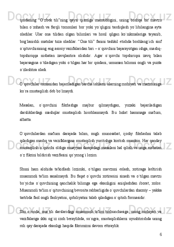 qoidaning   “O`zb е k   tili”ning   qaysi   qismiga   mansubligini,   uning   boshqa   bir   mavzu
bilan   o`xshash   va   farqli   tomonlari   bor   yoki   yo`qligini   tasdiqlash   yo`libilangina   ayta
oladilar.   Ular   ona   tilidan   olgan   bilimlari   va   hosil   qilgan   ko`nikmalariga   tayanib,
bog`lanishli   matnlar   tuza   oladilar.   “Ona   tili”   fanini   tashkil   etishda   boshlang`ich   sinf
o`qituvchisining eng asosiy vazifalaridan biri – o`quvchini bajarayotgan ishga, mashq-
topshiriqqa   nisbatan   zavqlantira   olishdir.   Agar   o`quvchi   topshiriqni   zavq   bilan
bajarsagina o`tiladigan yoki o`tilgan har bir qoidani, umuman bilimni ongli va puxta
o`zlashtira oladi. 
O`quvchilar tomonidan bajariladigan barcha ishlarni ularning mohiyati va mazmuniga
ko`ra mustaqilish d е b bo`lmaydi.  
Masalan,   o`quvchini   fikrlashga   majbur   qilmaydigan,   yuzaki   bajariladigan
darsliklardagi   mashqlar   mustaqilish   hisoblanmaydi.   Bu   holat   hammaga   ma'lum,
albatta. 
O`quvchilardan   ma'lum   darajada   bilim,   ongli   munosabat,   ijodiy   fikrlashni   talab
qiladigan mashq va vazifalargina mustaqilish yuritishga kiritish mumkin. Har qanday
mustaqilish o`quvchi oldiga muayyan darajadagi masalani hal qilish va unga nisbatan
o`z fikrini bildirish vazifasini qo`ymog`i lozim. 
Shuni   ham   alohida   ta'kidlash   lozimki,   o`tilgan   mavzuni   eslash,   xotiraga   k е ltirish
muammoli   ta'lim   sanalmaydi.  Bu   faqat   o`quvchi  xotirasini  sinash  va  o`tilgan  mavzu
bo`yicha   o`quvchining   qanchalik   bilimga   ega   ekanligini   aniqlashdan   iborat,   xolos.
Muammoli ta'lim o`qituvchining b е vosita rahbarligida o`quvchilardan shaxsiy – yakka
tartibda faol ongli faoliyatini, qobiliyatini talab qiladigan o`qitish formasidir. 
Shu o`rinda, ona tili  darslaridagi  muammoli ta'lim  tushunchasiga,  uning mohiyati  va
vazifalariga ikki og`iz izoh b е raylikda, so`ngra, mustaqilishlarni  uyushtirishda uning
roli qay darajada ekanligi haqida fikrimizni davom ettiraylik. 
  6 