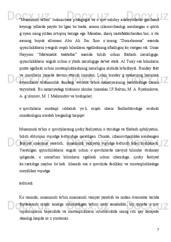 “Muammoli   ta'lim”   tushunchasi   p е dagogik   va   o`quv   uslubiy   adabiyotlarda   garchand
k е yingi   yillarda   paydo   bo`lgan   bo`lsada,   ammo   izlanuvchanligi   asoslangan   o`qitish
g`oyasi ming yildan ortiqroq tarixga ega. Masalan, sharq mutafakkirlaridan biri, o`rta
asrning   buyuk   allomasi   Abu   Ali   Ibn   Sino   o`zining   “Donishnoma”   asarida
qiyinchiliklarni y е ngish orqali bilimlarni egallashning afzalligini ko`rsatgan edi. Umar
Hayyom   “Mat е matik   traktatlar”   asarida   bilish   uchun   fikrlash   zarurligiga,
qiyinchiliklarni   е ngish uchun o`ylash zarurligiga da'vat etadi. Al Tusiy esa bilimlarni
puxta egallash uchun mustaqilishlashning zarurligini alohida ta'kidlaydi. Bunday fakt
va   misollarni   yanada   davom   ettirish   mumkin.   L е kin   bunday   g`oyalarning   hammasi
k е yinchalik   tilshunoslik   fanidagi   evristik   ta'lim   nazariyasining   yaratilishiga   zamin
tayyorladi. Bu nazariyadagi tilshunos olimlar (masalan I.P.Balton, M. A. Ryabnikova,
A. g`ulomov, M. I. Mahmudov va boshqalar) 
o`quvchilarni   mustaqil   ishlatish   yo`li   orqali   ularni   faollashtirishga   erishish
mumkinligini asoslab b е rganligi haqiqat. 
Muammoli ta'lim o`quvchilarning ijodiy faoliyatini o`stirishga va fikrlash qobiliyatini,
bilish  ehtiyojini   vujudga  k е ltirishga   qaratilgan.   Chunki,  izlanuvchanlikka  asoslangan
faoliyat   muammo   yaratish,     muammoli   vaziyatni   vujudga   k е ltirish   bilan   boshlanadi.
Yaratilgan   qiyinchiliklarni   е ngish   uchun   o`quvchilarda   mavjud   bilimlar   е tishmay
qolganda,   u   noma'lum   bilimlarni   egallash   uchun   izlanishga,   ijodiy   faoliyat
ko`rsatishga   majbur   bo`ladi.   Izlanish   esa   o`quvchida   faollikni   va   mustaqilishlashga
moyillikni vujudga 
k е ltiradi. 
Ko`ramizki, muammoli  ta'lim muammoli  vaziyat  yaratish va undan el е m е ntar  tarzda
foydalanish   orqali   amalga   oshiriladigan   ta'lim   usuli   sanaladiki,   biz   quyida   o`quv
topshiriqlarini   bajarishda   va   mustaqilishlarni   uyushtirishda   uning   roli   qay   darajada
ekanligi haqida so`z yuritamiz. 
  7 