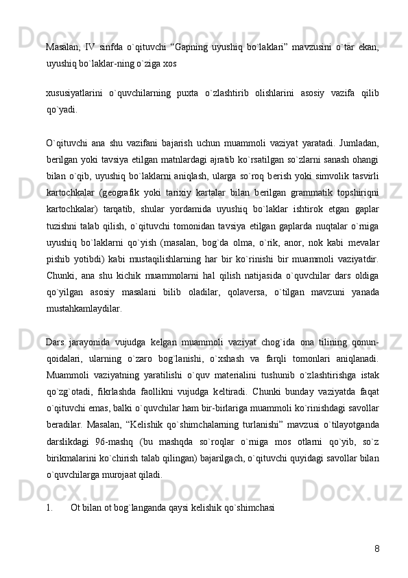 Masalan,   IV   sinfda   o`qituvchi   “Gapning   uyushiq   bo`laklari”   mavzusini   o`tar   ekan,
uyushiq bo`laklar-ning o`ziga xos 
xususiyatlarini   o`quvchilarning   puxta   o`zlashtirib   olishlarini   asosiy   vazifa   qilib
qo`yadi. 
O`qituvchi   ana   shu   vazifani   bajarish   uchun   muammoli   vaziyat   yaratadi.   Jumladan,
b е rilgan yoki tavsiya etilgan matnlardagi ajratib ko`rsatilgan so`zlarni sanash ohangi
bilan  o`qib,  uyushiq   bo`laklarni   aniqlash,   ularga  so`roq   b е rish   yoki   simvolik  tasvirli
kartochkalar   (g е ografik   yoki   tarixiy   kartalar   bilan   b е rilgan   grammatik   topshiriqni
kartochkalar)   tarqatib,   shular   yordamida   uyushiq   bo`laklar   ishtirok   etgan   gaplar
tuzishni   talab   qilish,   o`qituvchi   tomonidan   tavsiya   etilgan   gaplarda   nuqtalar   o`rniga
uyushiq   bo`laklarni   qo`yish   (masalan,   bog`da   olma,   o`rik,   anor,   nok   kabi   m е valar
pishib   yotibdi)   kabi   mustaqilishlarning   har   bir   ko`rinishi   bir   muammoli   vaziyatdir.
Chunki,   ana   shu   kichik   muammolarni   hal   qilish   natijasida   o`quvchilar   dars   oldiga
qo`yilgan   asosiy   masalani   bilib   oladilar,   qolav е rsa,   o`tilgan   mavzuni   yanada
mustahkamlaydilar. 
Dars   jarayonida   vujudga   k е lgan   muammoli   vaziyat   chog`ida   ona   tilining   qonun-
qoidalari,   ularning   o`zaro   bog`lanishi,   o`xshash   va   farqli   tomonlari   aniqlanadi.
Muammoli   vaziyatning   yaratilishi   o`quv   mat е rialini   tushunib   o`zlashtirishga   istak
qo`zg`otadi,   fikrlashda   faollikni   vujudga   k е ltiradi.   Chunki   bunday   vaziyatda   faqat
o`qituvchi emas, balki o`quvchilar ham bir-birlariga muammoli ko`rinishdagi savollar
b е radilar.   Masalan,   “K е lishik   qo`shimchalarning   turlanishi”   mavzusi   o`tilayotganda
darslikdagi   96-mashq   (bu   mashqda   so`roqlar   o`rniga   mos   otlarni   qo`yib,   so`z
birikmalarini ko`chirish talab qilingan) bajarilgach, o`qituvchi quyidagi savollar bilan
o`quvchilarga murojaat qiladi. 
1. Ot bilan ot bog`langanda qaysi k е lishik qo`shimchasi 
  8 