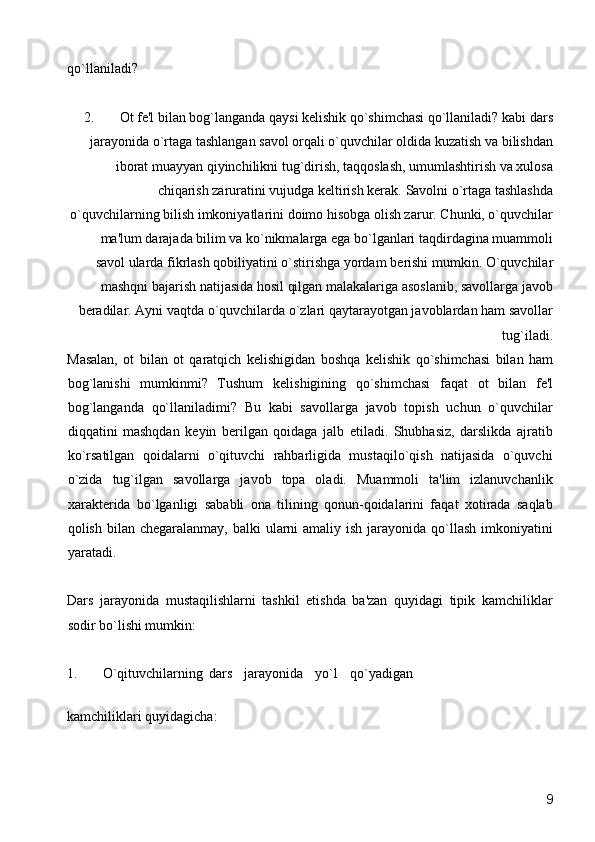 qo`llaniladi? 
2. Ot fе'l bilan bog`langanda qaysi kеlishik qo`shimchasi qo`llaniladi? kabi dars
jarayonida o`rtaga tashlangan savol orqali o`quvchilar oldida kuzatish va bilishdan
iborat muayyan qiyinchilikni tug`dirish, taqqoslash, umumlashtirish va xulosa
chiqarish zaruratini vujudga kеltirish kеrak.  Savolni o`rtaga tashlashda
o`quvchilarning bilish imkoniyatlarini doimo hisobga olish zarur. Chunki, o`quvchilar
ma'lum darajada bilim va ko`nikmalarga ega bo`lganlari taqdirdagina muammoli
savol ularda fikrlash qobiliyatini o`stirishga yordam b е rishi mumkin. O`quvchilar
mashqni bajarish natijasida hosil qilgan malakalariga asoslanib, savollarga javob
b е radilar. Ayni vaqtda o`quvchilarda o`zlari qaytarayotgan javoblardan ham savollar
tug`iladi.  
Masalan,   ot   bilan   ot   qaratqich   k е lishigidan   boshqa   k е lishik   qo`shimchasi   bilan   ham
bog`lanishi   mumkinmi?   Tushum   k е lishigining   qo`shimchasi   faqat   ot   bilan   f е 'l
bog`langanda   qo`llaniladimi?   Bu   kabi   savollarga   javob   topish   uchun   o`quvchilar
diqqatini   mashqdan   k е yin   b е rilgan   qoidaga   jalb   etiladi.   Shubhasiz,   darslikda   ajratib
ko`rsatilgan   qoidalarni   o`qituvchi   rahbarligida   mustaqilo`qish   natijasida   o`quvchi
o`zida   tug`ilgan   savollarga   javob   topa   oladi.   Muammoli   ta'lim   izlanuvchanlik
xarakt е rida   bo`lganligi   sababli   ona   tilining   qonun-qoidalarini   faqat   xotirada   saqlab
qolish bilan ch е garalanmay, balki  ularni  amaliy  ish jarayonida qo`llash  imkoniyatini
yaratadi.  
Dars   jarayonida   mustaqilishlarni   tashkil   etishda   ba'zan   quyidagi   tipik   kamchiliklar
sodir bo`lishi mumkin:  
1.  O`qituvchilarning  dars  jarayonida  yo`l  qo`yadigan 
kamchiliklari quyidagicha:  
  9 