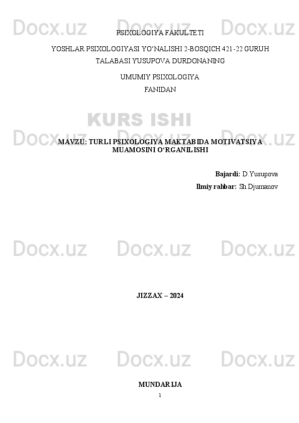 PSIXOLOGIYA FAKULTETI
YOSHLAR PSIXOLOGIYASI YO‘NALISHI 2-BOSQICH 421 -2 2  GURUH
TALABASI   YUSUPOVA DURDONA NING
UMUMIY PSIXOLOGIYA
FANIDAN
MAVZU :  TURLI PSIXOLOGIYA MAKTABIDA MOTIVATSIYA
MUAMOSINI O‘RGANILISHI
Bajardi:   D.Yusupova 
Ilmiy rahbar:  Sh.Djumanov
JIZZAX – 2024
MUNDARIJA
1KURS ISHI