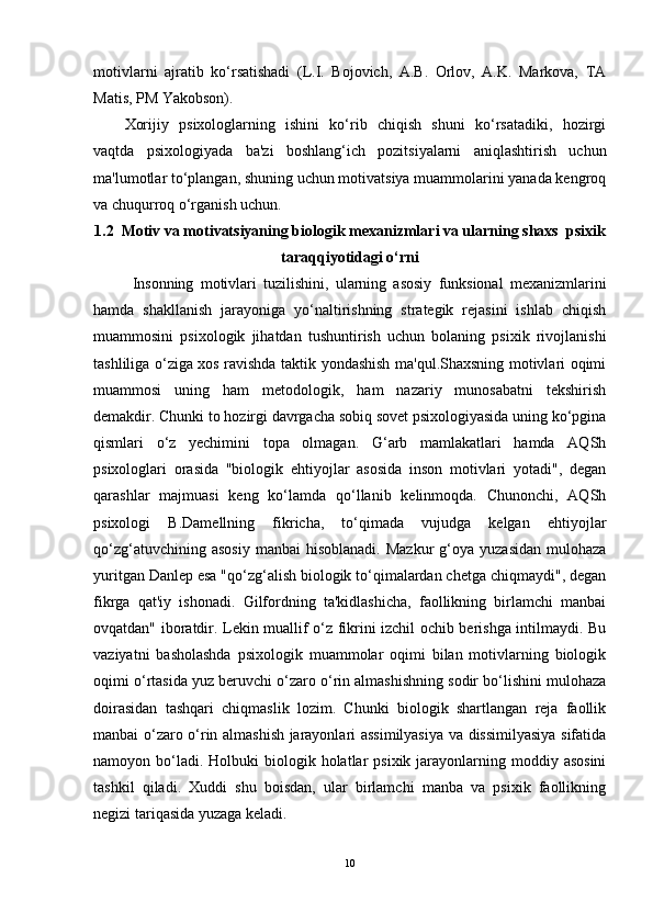 motivlarni   ajratib   ko‘rsatishadi   (L.I.   Bojovich,   A.B.   Orlov,   A.K.   Markova,   TA
Matis, PM Yakobson).
Xorijiy   psixologlarning   ishini   ko‘rib   chiqish   shuni   ko‘rsatadiki,   hozirgi
vaqtda   psixologiyada   ba'zi   boshlang‘ich   pozitsiyalarni   aniqlashtirish   uchun
ma'lumotlar to‘plangan, shuning uchun motivatsiya muammolarini yanada kengroq
va chuqurroq o‘rganish uchun.
1.2   Motiv va motivatsiyaning biologik mexanizmlari va ularning shaxs  psixik
taraqqiyotidagi o‘rni
Insonning   motivlari   tuzilishini,   ularning   asosiy   funksional   mexanizmlarini
hamda   shakllanish   jarayoniga   yo‘naltirishning   strategik   rejasini   ishlab   chiqish
muammosini   psixologik   jihatdan   tushuntirish   uchun   bolaning   psixik   rivojlanishi
tashliliga o‘ziga xos ravishda taktik yondashish ma'qul.Shaxsning motivlari oqimi
muammosi   uning   ham   metodologik,   ham   nazariy   munosabatni   tekshirish
demakdir. Chunki to hozirgi davrgacha sobiq sovet psixologiyasida uning ko‘pgina
qismlari   o‘z   yechimini   topa   olmagan.   G‘arb   mamlakatlari   hamda   AQSh
psixologlari   orasida   "biologik   ehtiyojlar   asosida   inson   motivlari   yotadi",   degan
qarashlar   majmuasi   keng   ko‘lamda   qo‘llanib   kelinmoqda.   Chunonchi,   AQSh
psixologi   B.Damellning   fikricha,   to‘qimada   vujudga   kelgan   ehtiyojlar
qo‘zg‘atuvchining  asosiy  manbai  hisoblanadi.  Mazkur  g‘oya  yuzasidan  mulohaza
yuritgan Danlep esa "qo‘zg‘alish biologik to‘qimalardan chetga chiqmaydi", degan
fikrga   qat'iy   ishonadi.   Gilfordning   ta'kidlashicha,   faollikning   birlamchi   manbai
ovqatdan" iboratdir. Lekin muallif o‘z fikrini izchil ochib berishga intilmaydi. Bu
vaziyatni   basholashda   psixologik   muammolar   oqimi   bilan   motivlarning   biologik
oqimi o‘rtasida yuz beruvchi o‘zaro o‘rin almashishning sodir bo‘lishini mulohaza
doirasidan   tashqari   chiqmaslik   lozim.   Chunki   biologik   shartlangan   reja   faollik
manbai o‘zaro o‘rin almashish jarayonlari assimilyasiya va dissimilyasiya sifatida
namoyon bo‘ladi. Holbuki   biologik holatlar  psixik  jarayonlarning moddiy asosini
tashkil   qiladi.   Xuddi   shu   boisdan,   ular   birlamchi   manba   va   psixik   faollikning
negizi tariqasida yuzaga keladi.
10 