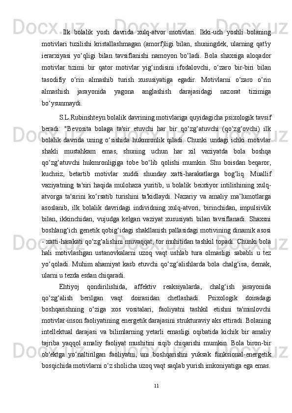   Ilk   bolalik   yosh   davrida   xulq-atvor   motivlari.   Ikki-uch   yoshli   bolaning
motivlari   tuzilishi   kristallashmagan   (amorf)ligi   bilan,   shuningdek,   ularning   qat'iy
ierarxiyasi   yo‘qligi   bilan   tavsiflanishi   namoyon   bo‘ladi.   Bola   shaxsiga   aloqador
motivlar   tizimi   bir   qator   motivlar   yig‘indisini   ifodalovchi,   o‘zaro   bir-biri   bilan
tasodifiy   o‘rin   almashib   turish   xususiyatiga   egadir.   Motivlarni   o‘zaro   o‘rin
almashish   jarayonida   yagona   anglashish   darajasidagi   nazorat   tizimiga
bo‘ysunmaydi. 
S.L.Rubinshteyn bolalik davrining motivlariga quyidagicha psixologik tavsif
beradi:   "Bevosita   bolaga   ta'sir   etuvchi   har   bir   qo‘zg‘atuvchi   (qo‘zg‘ovchi)   ilk
bolalik   davrida   uning   o‘sishida   hukmronlik   qiladi.   Chunki   undagi   ichki   motivlar
shakli   mustahkam   emas,   shuning   uchun   har   xil   vaziyatda   bola   boshqa
qo‘zg‘atuvchi   hukmronligiga   tobe   bo‘lib   qolishi   mumkin.   Shu   boisdan   beqaror,
kuchsiz,   betartib   motivlar   xuddi   shunday   xatti-harakatlarga   bog‘liq.   Muallif
vaziyatning   ta'siri   haqida   mulohaza   yuritib,   u  bolalik   beixtiyor   intilishining   xulq-
atvorga   ta'sirini   ko‘rsatib   turishini   ta'kidlaydi.   Nazariy   va   amaliy   ma’lumotlarga
asoslanib,   ilk   bolalik   davridagi   individning   xulq-atvori,   birinchidan,   impulsivlik
bilan,   ikkinchidan,   vujudga   kelgan   vaziyat   xususiyati   bilan   tavsiflanadi.   Shaxsni
boshlang‘ich genetik qobig‘idagi shakllanish pallasidagi motivining dinamik asosi
- xatti-harakati qo‘zg‘alishini muvaqqat, tor muhitidan tashkil topadi. Chunki bola
hali   motivlashgan   ustanovkalarni   uzoq   vaqt   ushlab   tura   olmasligi   sababli   u   tez
yo‘qoladi.   Muhim   ahamiyat   kasb   etuvchi   qo‘zg‘alishlarda   bola   chalg‘isa,   demak,
ularni u tezda esdan chiqaradi. 
Ehtiyoj   qondirilishida,   affektiv   reaksiyalarda,   chalg‘ish   jarayonida
qo‘zg‘alish   berilgan   vaqt   doirasidan   chetlashadi.   Psixologik   doiradagi
boshqarishning   o‘ziga   xos   vositalari,   faoliyatni   tashkil   etishni   ta'minlovchi
motivlar-inson faoliyatining energetik darajasini strukturaviy aks ettiradi. Bolaning
intellektual   darajasi   va   bilimlarning   yetarli   emasligi   oqibatida   kichik   bir   amaliy
tajriba   yaqqol   amaliy   faoliyat   mushitini   siqib   chiqarishi   mumkin.   Bola   biron-bir
ob'ektga   yo‘naltirilgan   faoliyatni,   uni   boshqarishni   yuksak   funksional-energetik
bosqichida motivlarni o‘z sholicha uzoq vaqt saqlab yurish imkoniyatiga ega emas.
11 