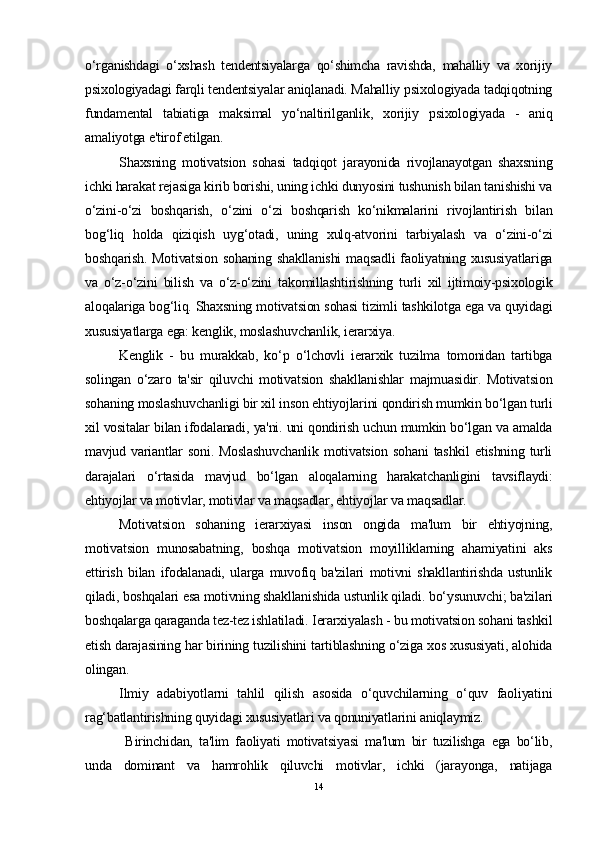 o‘rganishdagi   o‘xshash   tendentsiyalarga   qo‘shimcha   ravishda,   mahalliy   va   xorijiy
psixologiyadagi farqli tendentsiyalar aniqlanadi. Mahalliy psixologiyada tadqiqotning
fundamental   tabiatiga   maksimal   yo‘naltirilganlik,   xorijiy   psixologiyada   -   aniq
amaliyotga e'tirof etilgan.
Shaxsning   motivatsion   sohasi   tadqiqot   jarayonida   rivojlanayotgan   shaxsning
ichki harakat rejasiga kirib borishi, uning ichki dunyosini tushunish bilan tanishishi va
o‘zini-o‘zi   boshqarish,   o‘zini   o‘zi   boshqarish   ko‘nikmalarini   rivojlantirish   bilan
bog‘liq   holda   qiziqish   uyg‘otadi,   uning   xulq-atvorini   tarbiyalash   va   o‘zini-o‘zi
boshqarish. Motivatsion  sohaning  shakllanishi  maqsadli  faoliyatning xususiyatlariga
va   o‘z-o‘zini   bilish   va   o‘z-o‘zini   takomillashtirishning   turli   xil   ijtimoiy-psixologik
aloqalariga bog‘liq. Shaxsning motivatsion sohasi tizimli tashkilotga ega va quyidagi
xususiyatlarga ega: kenglik, moslashuvchanlik, ierarxiya.
Kenglik   -   bu   murakkab,   ko‘p   o‘lchovli   ierarxik   tuzilma   tomonidan   tartibga
solingan   o‘zaro   ta'sir   qiluvchi   motivatsion   shakllanishlar   majmuasidir.   Motivatsion
sohaning moslashuvchanligi bir xil inson ehtiyojlarini qondirish mumkin bo‘lgan turli
xil vositalar bilan ifodalanadi, ya'ni. uni qondirish uchun mumkin bo‘lgan va amalda
mavjud   variantlar   soni.   Moslashuvchanlik   motivatsion   sohani   tashkil   etishning   turli
darajalari   o‘rtasida   mavjud   bo‘lgan   aloqalarning   harakatchanligini   tavsiflaydi:
ehtiyojlar va motivlar, motivlar va maqsadlar, ehtiyojlar va maqsadlar.
Motivatsion   sohaning   ierarxiyasi   inson   ongida   ma'lum   bir   ehtiyojning,
motivatsion   munosabatning,   boshqa   motivatsion   moyilliklarning   ahamiyatini   aks
ettirish   bilan   ifodalanadi,   ularga   muvofiq   ba'zilari   motivni   shakllantirishda   ustunlik
qiladi, boshqalari esa motivning shakllanishida ustunlik qiladi. bo‘ysunuvchi; ba'zilari
boshqalarga qaraganda tez-tez ishlatiladi.  Ierarxiyalash -  bu motivatsion sohani tashkil
etish darajasining har birining tuzilishini tartiblashning o‘ziga xos xususiyati, alohida
olingan.
Ilmiy   adabiyotlarni   tahlil   qilish   asosida   o‘quvchilarning   o‘quv   faoliyatini
rag‘batlantirishning quyidagi xususiyatlari va qonuniyatlarini aniqlaymiz.
  Birinchidan,   ta'lim   faoliyati   motivatsiyasi   ma'lum   bir   tuzilishga   ega   bo‘lib,
unda   dominant   va   hamrohlik   qiluvchi   motivlar,   ichki   (jarayonga,   natijaga
14