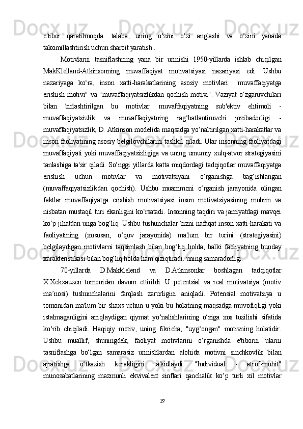 e'tibor   qaratilmoqda.   talaba,   uning   o‘zini   o‘zi   anglashi   va   o‘zini   yanada
takomillashtirish uchun sharoit yaratish .
Motivlarni   tasniflashning   yana   bir   urinishi   1950-yillarda   ishlab   chiqilgan
MakKlelland-Atkinsonning   muvaffaqiyat   motivatsiyasi   nazariyasi   edi.   Ushbu
nazariyaga   ko‘ra,   inson   xatti-harakatlarining   asosiy   motivlari:   "muvaffaqiyatga
erishish motivi" va "muvaffaqiyatsizlikdan qochish motivi". Vaziyat o‘zgaruvchilari
bilan   birlashtirilgan   bu   motivlar:   muvaffaqiyatning   sub'ektiv   ehtimoli   -
muvaffaqiyatsizlik   va   muvaffaqiyatning   rag‘batlantiruvchi   jozibadorligi   -
muvaffaqiyatsizlik, D. Atkinson modelida maqsadga yo‘naltirilgan xatti-harakatlar va
inson faoliyatining asosiy belgilovchilarini tashkil qiladi. Ular insonning faoliyatdagi
muvaffaqiyati yoki muvaffaqiyatsizligiga va uning umumiy xulq-atvor strategiyasini
tanlashiga ta'sir qiladi. So‘nggi yillarda katta miqdordagi tadqiqotlar muvaffaqiyatga
erishish   uchun   motivlar   va   motivatsiyani   o‘rganishga   bag‘ishlangan
(muvaffaqiyatsizlikdan   qochish).   Ushbu   muammoni   o‘rganish   jarayonida   olingan
faktlar   muvaffaqiyatga   erishish   motivatsiyasi   inson   motivatsiyasining   muhim   va
nisbatan mustaqil turi ekanligini ko‘rsatadi. Insonning taqdiri va jamiyatdagi mavqei
ko‘p jihatdan unga bog‘liq. Ushbu tushunchalar bizni nafaqat inson xatti-harakati va
faoliyatining   (xususan,   o‘quv   jarayonida)   ma'lum   bir   turini   (strategiyasini)
belgilaydigan   motivlarni   taqsimlash   bilan   bog‘liq   holda,   balki   faoliyatning   bunday
xarakteristikasi bilan bog‘liq holda ham qiziqtiradi. uning samaradorligi.
70-yillarda   D.Makklelend   va   D.Atkinsonlar   boshlagan   tadqiqotlar
X.Xekxauzen   tomonidan   davom   ettirildi.   U   potentsial   va   real   motivatsiya   (motiv
ma’nosi)   tushunchalarini   farqlash   zarurligini   aniqladi.   Potensial   motivatsiya   u
tomonidan ma'lum bir shaxs uchun u yoki bu holatning maqsadga muvofiqligi yoki
istalmaganligini   aniqlaydigan   qiymat   yo‘nalishlarining   o‘ziga   xos   tuzilishi   sifatida
ko‘rib   chiqiladi.   Haqiqiy   motiv,   uning   fikricha,   "uyg‘ongan"   motivning   holatidir.
Ushbu   muallif,   shuningdek,   faoliyat   motivlarini   o‘rganishda   e'tiborni   ularni
tasniflashga   bo‘lgan   samarasiz   urinishlardan   alohida   motivni   sinchkovlik   bilan
ajratishga   o‘tkazish   kerakligini   ta'kidlaydi.   "Individual   -   atrof-muhit"
munosabatlarining   mazmunli   ekvivalent   sinflari   qanchalik   ko‘p   turli   xil   motivlar
19 