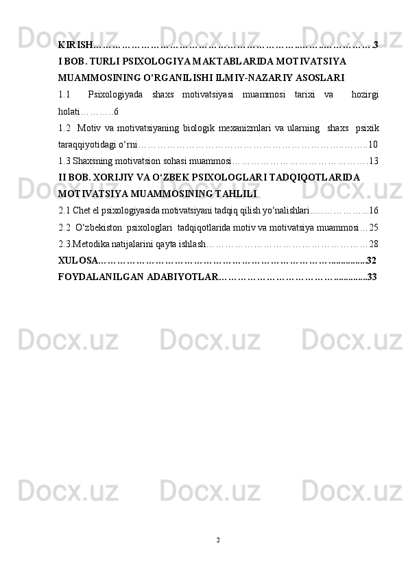 KIRISH………………………………………………………..……..…………….3
I BOB. TURLI PSIXOLOGIYA MAKTABLARIDA MOTIVATSIYA 
MUAMMOSINING O’RGANILISHI ILMIY-NAZARIY ASOSLARI
1.1     Psixologiyada   shaxs   motivatsiyasi   muammosi   tarixi   va     hozirgi
holati ………..6
1.2     Motiv   va   motivatsiyaning   biologik   mexanizmlari   va   ularning     shaxs     psixik
taraqqiyotidagi o‘rni ………………………………………………………..……..10
1.3 Shaxsning motivatsion sohasi muammosi…………………………………….13
II BOB. XORIJIY VA O‘ZBEK PSIXOLOGLARI TADQIQOTLARIDA 
MOTIVATSIYA MUAMMOSINING TAHLILI
2.1  Chet el psixologiyasida motivatsiyani tadqiq qilish yo‘nalishlari...... …… ……... 16
2.2  O‘zbekiston  psixologlari  tadqiqotla rida motiv va motivatsiya muammosi…25
2.3.Metodika natijalarini qayta ishlash……………………………………………28
XULOSA………………………………………………………………................32
FOYDALANILGAN ADABIYOTLAR………………………………..............33
2 