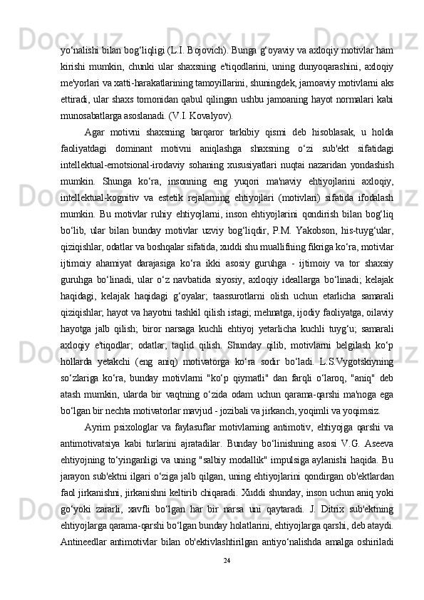 yo‘nalishi bilan bog‘liqligi (L.I. Bojovich). Bunga g‘oyaviy va axloqiy motivlar ham
kirishi   mumkin,   chunki   ular   shaxsning   e'tiqodlarini,   uning   dunyoqarashini,   axloqiy
me'yorlari va xatti-harakatlarining tamoyillarini, shuningdek, jamoaviy motivlarni aks
ettiradi, ular shaxs tomonidan qabul qilingan ushbu jamoaning hayot normalari kabi
munosabatlarga asoslanadi. (V.I. Kovalyov).
Agar   motivni   shaxsning   barqaror   tarkibiy   qismi   deb   hisoblasak,   u   holda
faoliyatdagi   dominant   motivni   aniqlashga   shaxsning   o‘zi   sub'ekt   sifatidagi
intellektual-emotsional-irodaviy   sohaning   xususiyatlari   nuqtai   nazaridan   yondashish
mumkin.   Shunga   ko‘ra,   insonning   eng   yuqori   ma'naviy   ehtiyojlarini   axloqiy,
intellektual-kognitiv   va   estetik   rejalarning   ehtiyojlari   (motivlari)   sifatida   ifodalash
mumkin.   Bu   motivlar   ruhiy   ehtiyojlarni,   inson   ehtiyojlarini   qondirish   bilan   bog‘liq
bo‘lib,   ular   bilan   bunday   motivlar   uzviy   bog‘liqdir,   P.M.   Yakobson,   his-tuyg‘ular,
qiziqishlar, odatlar va boshqalar sifatida, xuddi shu muallifning fikriga ko‘ra, motivlar
ijtimoiy   ahamiyat   darajasiga   ko‘ra   ikki   asosiy   guruhga   -   ijtimoiy   va   tor   shaxsiy
guruhga   bo‘linadi,   ular   o‘z   navbatida   siyosiy,   axloqiy   ideallarga   bo‘linadi;   kelajak
haqidagi,   kelajak   haqidagi   g‘oyalar;   taassurotlarni   olish   uchun   etarlicha   samarali
qiziqishlar; hayot va hayotni tashkil qilish istagi; mehnatga, ijodiy faoliyatga, oilaviy
hayotga   jalb   qilish;   biror   narsaga   kuchli   ehtiyoj   yetarlicha   kuchli   tuyg‘u;   samarali
axloqiy   e'tiqodlar;   odatlar;   taqlid   qilish.   Shunday   qilib,   motivlarni   belgilash   ko‘p
hollarda   yetakchi   (eng   aniq)   motivatorga   ko‘ra   sodir   bo‘ladi.   L.S.Vygotskiyning
so‘zlariga   ko‘ra,   bunday   motivlarni   "ko‘p   qiymatli"   dan   farqli   o‘laroq,   "aniq"   deb
atash   mumkin,   ularda   bir   vaqtning   o‘zida   odam   uchun   qarama-qarshi   ma'noga   ega
bo‘lgan bir nechta motivatorlar mavjud - jozibali va jirkanch, yoqimli va yoqimsiz.
Ayrim   psixologlar   va   faylasuflar   motivlarning   antimotiv,   ehtiyojga   qarshi   va
antimotivatsiya   kabi   turlarini   ajratadilar.   Bunday   bo‘linishning   asosi   V.G.   Aseeva
ehtiyojning to‘yinganligi va uning "salbiy modallik" impulsiga aylanishi haqida. Bu
jarayon sub'ektni ilgari o‘ziga jalb qilgan, uning ehtiyojlarini qondirgan ob'ektlardan
faol jirkanishni, jirkanishni keltirib chiqaradi. Xuddi shunday, inson uchun aniq yoki
go‘yoki   zararli,   xavfli   bo‘lgan   har   bir   narsa   uni   qaytaradi.   J.   Ditrix   sub'ektning
ehtiyojlarga qarama-qarshi bo‘lgan bunday holatlarini, ehtiyojlarga qarshi, deb ataydi.
Antineedlar   antimotivlar   bilan   ob'ektivlashtirilgan   antiyo‘nalishda   amalga   oshiriladi
24