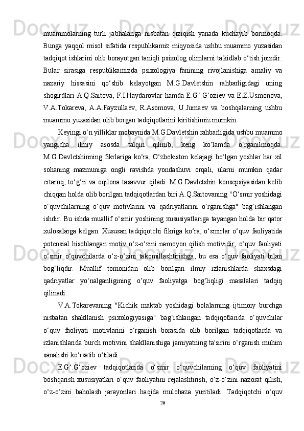 muammolarning   turli   jabhalariga   nisbatan   qiziqish   yanada   kuchayib   bormoqda.
Bunga   yaqqol   misol   sifatida   respublikamiz   miqyosida   ushbu   muammo   yuzasidan
tadqiqot ishlarini olib borayotgan taniqli psixolog olimlarni ta'kidlab o‘tish joizdir.
Bular   sirasiga   respublikamizda   psixologiya   fanining   rivojlanishiga   amaliy   va
nazariy   hissasini   qo‘shib   kelayotgan   M.G.Davletshin   rahbarligidagi   uning
shogirdlari   A.Q.Saitova,   F.I.Haydarovlar   hamda   E.G‘.G‘oziev   va   E.Z.Usmonova,
V.A.Tokareva,   A.A.Fayzullaev,   R.Asomova,   U.Jumaev   va   boshqalarning   ushbu
muammo yuzasidan olib borgan tadqiqotlarini kiritishimiz mumkin. 
Keyingi o‘n yilliklar mobaynida M.G.Davletshin rahbarligida ushbu muammo
yangicha   ilmiy   asosda   talqin   qilinib,   keng   ko‘lamda   o‘rganilmoqda.
M.G.Davletshinning fikrlariga ko‘ra, O‘zbekiston kelajagi  bo‘lgan yoshlar  har xil
sohaning   mazmuniga   ongli   ravishda   yondashuvi   orqali,   ularni   mumkin   qadar
ertaroq,   to‘g‘ri   va   oqilona   tasavvur   qiladi.   M.G.Davletshin   konsepsiyasidan   kelib
chiqqan holda olib borilgan tadqiqotlardan biri A.Q.Saitovaning "O‘smir yoshidagi
o‘quvchilarning   o‘quv   motivlarini   va   qadriyatlarini   o‘rganishga"   bag‘ishlangan
ishdir. Bu ishda muallif o‘smir yoshining xususiyatlariga tayangan holda bir qator
xulosalarga kelgan. Xususan tadqiqotchi fikriga ko‘ra, o‘smirlar o‘quv faoliyatida
potensial   hisoblangan   motiv   o‘z-o‘zini   namoyon   qilish   motividir;   o‘quv   faoliyati
o‘smir   o‘quvchilarda   o‘z-o‘zini   takomillashtirishga,   bu   esa   o‘quv   faoliyati   bilan
bog‘liqdir.   Muallif   tomonidan   olib   borilgan   ilmiy   izlanishlarda   shaxsdagi
qadriyatlar   yo‘nalganligining   o‘quv   faoliyatga   bog‘liqligi   masalalari   tadqiq
qilinadi. 
V.A.Tokarevaning   "Kichik   maktab   yoshidagi   bolalarning   ijtimoiy   burchga
nisbatan   shakllanish   psixologiyasiga"   bag‘ishlangan   tadqiqotlarida   o‘quvchilar
o‘quv   faoliyati   motivlarini   o‘rganish   borasida   olib   borilgan   tadqiqotlarda   va
izlanishlarida burch motivini shakllanishiga jamiyatning ta'sirini o‘rganish muhim
sanalishi ko‘rsatib o‘tiladi
E.G‘.G‘oziev   tadqiqotlarida   o‘smir   o‘quvchilarning   o‘quv   faoliyatini
boshqarish   xususiyatlari   o‘quv   faoliyatini   rejalashtirish,   o‘z-o‘zini   nazorat   qilish,
o‘z-o‘zini   baholash   jarayonlari   haqida   mulohaza   yuritiladi.   Tadqiqotchi   o‘quv
26 