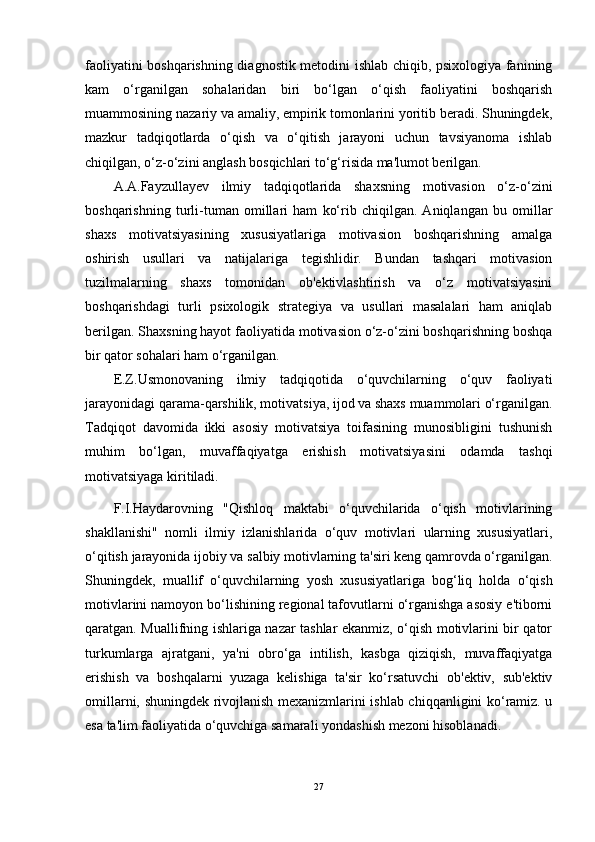faoliyatini boshqarishning diagnostik metodini ishlab chiqib, psixologiya fanining
kam   o‘rganilgan   sohalaridan   biri   bo‘lgan   o‘qish   faoliyatini   boshqarish
muammosining nazariy va amaliy, empirik tomonlarini yoritib beradi. Shuningdek,
mazkur   tadqiqotlarda   o‘qish   va   o‘qitish   jarayoni   uchun   tavsiyanoma   ishlab
chiqilgan, o‘z-o‘zini anglash bosqichlari to‘g‘risida ma'lumot berilgan.
A.A.Fayzullayev   ilmiy   tadqiqotlarida   shaxsning   motivasion   o‘z-o‘zini
boshqarishning   turli-tuman   omillari   ham   ko‘rib   chiqilgan.   Aniqlangan   bu   omillar
shaxs   motivatsiyasining   xususiyatlariga   motivasion   boshqarishning   amalga
oshirish   usullari   va   natijalariga   tegishlidir.   Bundan   tashqari   motivasion
tuzilmalarning   shaxs   tomonidan   ob'ektivlashtirish   va   o‘z   motivatsiyasini
boshqarishdagi   turli   psixologik   strategiya   va   usullari   masalalari   ham   aniqlab
berilgan. Shaxsning hayot faoliyatida motivasion o‘z-o‘zini boshqarishning boshqa
bir qator sohalari ham o‘rganilgan. 
E.Z.Usmonovaning   ilmiy   tadqiqotida   o‘quvchilarning   o‘quv   faoliyati
jarayonidagi qarama-qarshilik, motivatsiya, ijod va shaxs muammolari o‘rganilgan.
Tadqiqot   davomida   ikki   asosiy   motivatsiya   toifasining   munosibligini   tushunish
muhim   bo‘lgan,   muvaffaqiyatga   erishish   motivatsiyasini   odamda   tashqi
motivatsiyaga kiritiladi.
F.I.Haydarovning   "Qishloq   maktabi   o‘quvchilarida   o‘qish   motivlarining
shakllanishi"   nomli   ilmiy   izlanishlarida   o‘quv   motivlari   ularning   xususiyatlari,
o‘qitish jarayonida ijobiy va salbiy motivlarning ta'siri keng qamrovda o‘rganilgan.
Shuningdek,   muallif   o‘quvchilarning   yosh   xususiyatlariga   bog‘liq   holda   o‘qish
motivlarini namoyon bo‘lishining regional tafovutlarni o‘rganishga asosiy e'tiborni
qaratgan. Muallifning ishlariga nazar tashlar ekanmiz, o‘qish motivlarini bir qator
turkumlarga   ajratgani,   ya'ni   obro‘ga   intilish,   kasbga   qiziqish,   muvaffaqiyatga
erishish   va   boshqalarni   yuzaga   kelishiga   ta'sir   ko‘rsatuvchi   ob'ektiv,   sub'ektiv
omillarni, shuningdek rivojlanish mexanizmlarini ishlab chiqqanligini ko‘ramiz. u
esa ta'lim faoliyatida o‘quvchiga samarali yondashish mezoni hisoblanadi.
27
