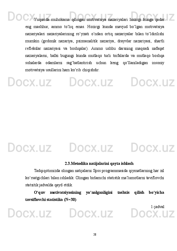 Yuqorida   muhokama   qilingan   motivatsiya   nazariyalari   hozirgi   kunga   qadar
eng   mashhur,   ammo   to‘liq   emas.   Hozirgi   kunda   mavjud   bo‘lgan   motivatsiya
nazariyalari   nazariyalarining   ro‘yxati   o‘ndan   ortiq   nazariyalar   bilan   to‘ldirilishi
mumkin   (gedonik   nazariya,   psixoanalitik   nazariya,   drayvlar   nazariyasi,   shartli
reflekslar   nazariyasi   va   boshqalar).   Ammo   ushbu   darsning   maqsadi   nafaqat
nazariyalarni,   balki   bugungi   kunda   mutlaqo   turli   toifalarda   va   mutlaqo   boshqa
sohalarda   odamlarni   rag‘batlantirish   uchun   keng   qo‘llaniladigan   insoniy
motivatsiya usullarini ham ko‘rib chiqishdir.
2.3.Metodika natijalarini qayta ishlash
Tadqiqotimizda olingan natijalarni Spss programmasida qiymatlarning har xil
ko‘rsatgichlari bilan ishladik. Olingan birlamchi statistik ma’lumotlarni taviflovchi
statsitik jadvalda qayd etdik.
O‘quv   motivatsiyasining   yo‘nalganligini   tashxis   qilish   bo‘yicha
tavsiflovchi statistika (N=30)
1-jadval
28 