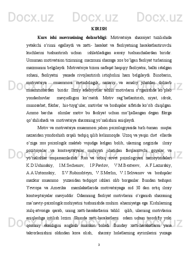 KIRISH
Kurs   ishi   mavzusining   dolzarbligi:   Motivatsiya   shaxsiyat   tuzilishida
yetakchi   o‘rinni   egallaydi   va   xatti-   harakat   va   faoliyatning   harakatlantiruvchi
kuchlarini   tushuntirish   uchun     ishlatiladigan   asosiy   tushunchalardan   biridir.
Umuman motivatsion tizimning  mazmuni shaxsga xos bo‘lgan faoliyat turlarining
mazmunini belgilaydi. Motivatsiya tizimi nafaqat haqiqiy faoliyatni, balki istalgan
sohani,   faoliyatni     yanada   rivojlantirish   istiqbolini   ham   belgilaydi.   Binobarin,
motivatsiya     muammosi   metodologik,   nazariy   va   amaliy   jihatdan   dolzarb
muammolardan     biridir.   Ilmiy   adabiyotlar   tahlili   motivlarni   o‘rganishda   ko‘plab
yondashuvlar     mavjudligini   ko‘rsatdi.   Motiv   rag‘batlantirish,   niyat,   idrok,
munosabat, fikrlar,   his-tuyg‘ular, motivlar va boshqalar  sifatida ko‘rib chiqilgan.
Ammo   barcha     olimlar   motiv   bu   faoliyat   uchun   mo‘ljallangan   degan   fikrga
qo‘shilishadi va  motivatsiya shaxsning yo‘nalishini aniqlaydi.
Motiv  va  motivatsiya   muammosi  jahon  psixologiyasida  turli-tuman    nuqtai
nazaridan yondoshish orqali tadqiq qilib kelinmoqda. Uzoq va yaqin chet   ellarda
o‘ziga   xos   psixologik   maktab   vujudga   kelgan   bolib,   ularning   negizida     ilmiy
pozitsiyalar   va   kontseptsiyalar   mohiyati   jihatidan   farqlanuvchi   goyalar   va
yo‘nalishlar   mujassamlashdi.   Rus   va   sobiq   sovet   psixologiyasi   namoyondalari
K.D.Ushinskiy,   I.M.Sechenov,   I.P.Pavlov,   V.M.Bexterev,   A.F.Lazurskiy,
A.A.Uxtomskiy,     S.V.Rubinshteyn,   V.S.Merlin,   V.I.Selivanov   va   boshqalar
mazkur   muammo     yuzasidan   tadqiqot   ishlari   olib   borganlar.   Bundan   tashqari
Yevropa   va   Amerika     mamlakatlarida   motivatsiyaga   oid   30   dan   ortiq   ilmiy
kontseptsiyalar   mavjuddir.   Odamning   faoliyat   motivlarini   o‘rganish   shaxsning
ma’naviy-psixologik mohiyatini tushunishda muhim  ahamiyatga ega. Kishilarning
xulq-atvoriga   qarab,   uning   xatti-harakatlarini   tahlil     qilib,   ularning   motivlarini
aniqlashga   intilish   lozim.   Shunda   xatti-harakatlarni     odam   uchun   tasodifiy   yoki
qonuniy   ekanligini   anglash   mumkin   boladi.   Bunday   xatti-harakatlarni   yana
takrorlanishini   oldindan   kora   olish,     shaxsiy   holatlarning   ayrimlarini   yuzaga
3 