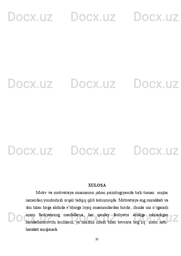 XULOSA
Motiv   va   motivatsiya   muammosi   jahon   psixologiyasida   turli-tuman     nuqtai
nazaridan yondoshish orqali tadqiq qilib kelinmoqda.  Motivatsiya eng murakkab va
shu bilan birga alohida e’tiborga loyiq muammolardan biridir, chunki  uni o‘rganish
inson   faoliyatining   manbalarini,   har   qanday   faoliyatni   amalga   oshiradigan
harakatlantiruvchi   kuchlarni,   yo‘nalishni   izlash   bilan   bevosita   bog‘liq     inson   xatti-
harakati aniqlanadi.
32