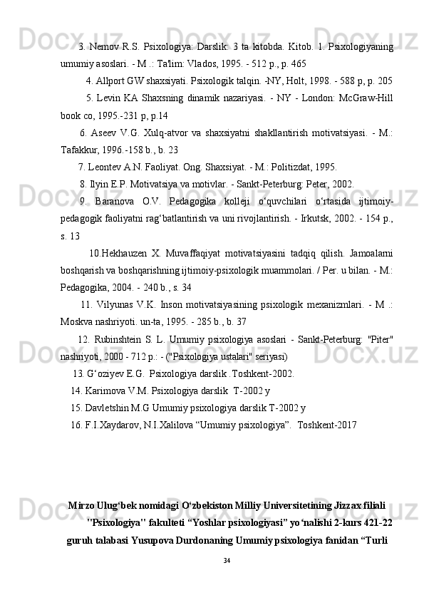 3.   Nemov   R.S.   Psixologiya:   Darslik:   3   ta   kitobda.   Kitob.   1.   Psixologiyaning
umumiy asoslari. - M .: Ta'lim: Vlados, 1995. - 512 p., p. 465
4.  Allport GW shaxsiyati. Psixologik talqin. -NY, Holt, 1998. - 588 p, p. 205
5.   Levin   KA   Shaxsning   dinamik   nazariyasi.   -   NY   -   London:   McGraw-Hill
book co, 1995.-231 p, p.14
6.   Aseev   V.G.   Xulq-atvor   va   shaxsiyatni   shakllantirish   motivatsiyasi.   -   M.:
Tafakkur, 1996.-158 b., b. 23
7. Leontev A.N. Faoliyat. Ong. Shaxsiyat. - M.: Politizdat, 1995. 
8. Ilyin E.P. Motivatsiya va motivlar. - Sankt-Peterburg: Peter, 2002. 
9.   Baranova   O.V.   Pedagogika   kolleji   o‘quvchilari   o‘rtasida   ijtimoiy-
pedagogik faoliyatni rag‘batlantirish va uni rivojlantirish. - Irkutsk, 2002. - 154 p.,
s. 13
            10. Hekhauzen   X.   Muvaffaqiyat   motivatsiyasini   tadqiq   qilish.   Jamoalarni
boshqarish va boshqarishning ijtimoiy-psixologik muammolari. / Per. u bilan. - M.:
Pedagogika, 2004. - 240 b., s. 34
          11.   Vilyunas   V.K.   Inson   motivatsiyasining   psixologik   mexanizmlari.   -   M   .:
Moskva nashriyoti. un-ta, 1995. - 285 b., b. 37
        12.   Rubinshtein   S.   L.   Umumiy   psixologiya   asoslari   -   Sankt-Peterburg:   "Piter"
nashriyoti, 2000 - 712 p.: - ("Psixologiya ustalari" seriyasi)
     13.  G‘oziy е v E.G.    Psixologiya darslik .Toshk е nt-2002.
    14. Karimova V.M. Psixologiya darslik  T-2002 y
    15. Davletshin M.G Umumiy psixologiya darslik T-2002 y
    16. F.I.Xaydarov, N.I.Xalilova “Umumiy psixologiya”.  Toshkent-2017
Mirzo Ulug‘bek nomidagi O‘zbekiston Milliy Universitetining Jizzax filiali
"Psixologiya" fakulteti “Yoshlar psixologiyasi” yo nalishi 2-kurs 421-22ʻ
guruh talabasi Yusupova Durdonaning Umumiy psixologiya fanidan “Turli
34 