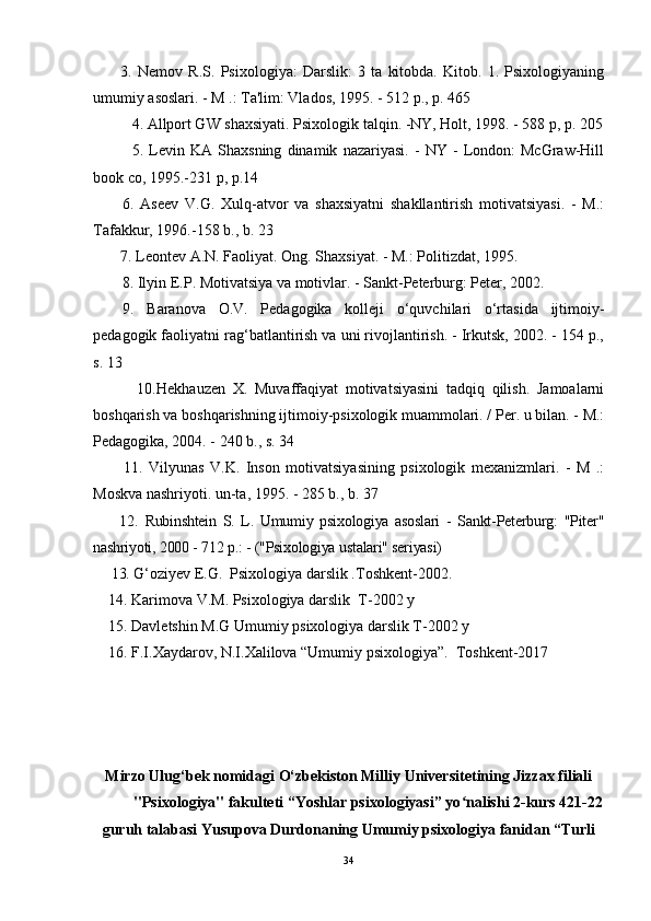 3.   Nemov   R.S.   Psixologiya:   Darslik:   3   ta   kitobda.   Kitob.   1.   Psixologiyaning
umumiy asoslari. - M .: Ta'lim: Vlados, 1995. - 512 p., p. 465
4.  Allport GW shaxsiyati. Psixologik talqin. -NY, Holt, 1998. - 588 p, p. 205
5.   Levin   KA   Shaxsning   dinamik   nazariyasi.   -   NY   -   London:   McGraw-Hill
book co, 1995.-231 p, p.14
6.   Aseev   V.G.   Xulq-atvor   va   shaxsiyatni   shakllantirish   motivatsiyasi.   -   M.:
Tafakkur, 1996.-158 b., b. 23
7. Leontev A.N. Faoliyat. Ong. Shaxsiyat. - M.: Politizdat, 1995. 
8. Ilyin E.P. Motivatsiya va motivlar. - Sankt-Peterburg: Peter, 2002. 
9.   Baranova   O.V.   Pedagogika   kolleji   o‘quvchilari   o‘rtasida   ijtimoiy-
pedagogik faoliyatni rag‘batlantirish va uni rivojlantirish. - Irkutsk, 2002. - 154 p.,
s. 13
            10. Hekhauzen   X.   Muvaffaqiyat   motivatsiyasini   tadqiq   qilish.   Jamoalarni
boshqarish va boshqarishning ijtimoiy-psixologik muammolari. / Per. u bilan. - M.:
Pedagogika, 2004. - 240 b., s. 34
          11.   Vilyunas   V.K.   Inson   motivatsiyasining   psixologik   mexanizmlari.   -   M   .:
Moskva nashriyoti. un-ta, 1995. - 285 b., b. 37
        12.   Rubinshtein   S.   L.   Umumiy   psixologiya   asoslari   -   Sankt-Peterburg:   "Piter"
nashriyoti, 2000 - 712 p.: - ("Psixologiya ustalari" seriyasi)
     13.  G‘oziy е v E.G.    Psixologiya darslik .Toshk е nt-2002.
    14. Karimova V.M. Psixologiya darslik  T-2002 y
    15. Davletshin M.G Umumiy psixologiya darslik T-2002 y
    16. F.I.Xaydarov, N.I.Xalilova “Umumiy psixologiya”.  Toshkent-2017
Mirzo Ulug‘bek nomidagi O‘zbekiston Milliy Universitetining Jizzax filiali
"Psixologiya" fakulteti “Yoshlar psixologiyasi” yo nalishi 2-kurs 421-22ʻ
guruh talabasi Yusupova Durdonaning Umumiy psixologiya fanidan “Turli
34