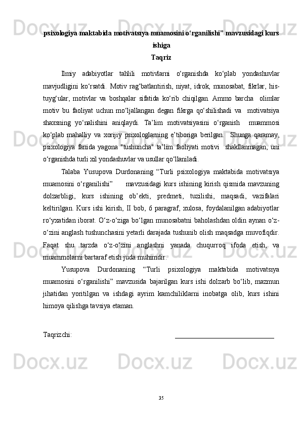 psixologiya maktabida motivatsıya muamosini o‘rganilishi” mavzusidagi kurs
ishiga 
Taqriz
Ilmiy   adabiyotlar   tahlili   motivlarni   o‘rganishda   ko‘plab   yondashuvlar
mavjudligini   ko‘rsatdi.   Motiv   rag‘batlantirish,   niyat,   idrok,   munosabat,   fikrlar,   his-
tuyg‘ular,   motivlar   va   boshqalar   sifatida   ko‘rib   chiqilgan.   Ammo   barcha     olimlar
motiv   bu   faoliyat   uchun   mo‘ljallangan   degan   fikrga   qo‘shilishadi   va     motivatsiya
shaxsning   yo‘nalishini   aniqlaydi.   Ta’lim   motivatsiyasini   o‘rganish     muammosi
ko‘plab   mahalliy   va   xorijiy   psixologlarning   e’tiboriga   berilgan.     Shunga   qaramay,
psixologiya   fanida   yagona   "tushuncha"   ta’lim   faoliyati   motivi     shakllanmagan,   uni
o‘rganishda turli xil yondashuvlar va usullar qo‘llaniladi.
Talaba   Yusupova   Durdonaning   “Turli   psixologiya   maktabida   motivatsıya
muamosini   o‘rganilishi”           mavzusidagi   kurs   ishining   kirish   qismida   mavzuning
dolzarbligi,   kurs   ishining   ob’ekti,   predmeti,   tuzilishi,   maqsadi,   vazifalari
keltirilgan.   Kurs   ishi   kirish,   II   bob,   6   paragraf,   xulosa,   foydalanilgan   adabiyotlar
ro‘yxatidan iborat. O‘z-o‘ziga bo‘lgan munosabatni baholashdan oldin aynan o‘z-
o‘zini anglash tushunchasini yetarli darajada tushunib olish maqsadga muvofiqdir.
Faqat   shu   tarzda   o‘z-o‘zini   anglashni   yanada   chuqurroq   ifoda   etish,   va
muammolarni bartaraf etish juda muhimdir.
Yusupova   Durdonaning   “Turli   psixologiya   maktabida   motivatsıya
muamosini   o‘rganilishi”   mavzusida   bajarilgan   kurs   ishi   dolzarb   bo‘lib,   mazmun
jihatidan   yoritilgan   va   ishdagi   ayrim   kamchiliklarni   inobatga   olib,   kurs   ishini
himoya qilishga tavsiya etaman.
Taqrizchi:                                                          ____________________________
35 