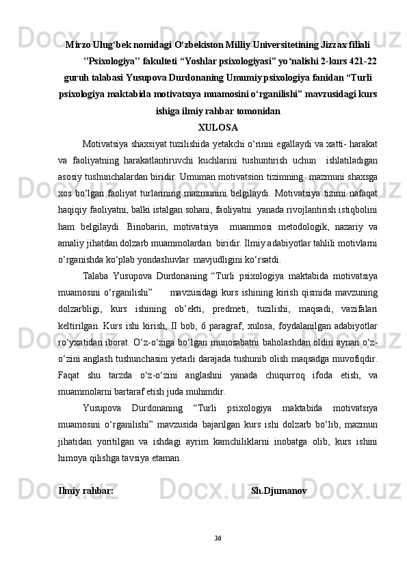 Mirzo Ulug‘bek nomidagi O‘zbekiston Milliy Universitetining Jizzax filiali
"Psixologiya" fakulteti “Yoshlar psixologiyasi” yo nalishi 2-kurs 421-22ʻ
guruh talabasi Yusupova Durdonaning Umumiy psixologiya fanidan “Turli
psixologiya maktabida motivatsıya muamosini o‘rganilishi” mavzusidagi kurs
ishiga ilmiy rahbar tomonidan
XULOSA
Motivatsiya shaxsiyat tuzilishida yetakchi o‘rinni egallaydi va xatti- harakat
va   faoliyatning   harakatlantiruvchi   kuchlarini   tushuntirish   uchun     ishlatiladigan
asosiy tushunchalardan biridir.   Umuman motivatsion tizimning   mazmuni shaxsga
xos   bo‘lgan   faoliyat   turlarining   mazmunini   belgilaydi.   Motivatsiya   tizimi   nafaqat
haqiqiy faoliyatni, balki istalgan sohani, faoliyatni  yanada rivojlantirish istiqbolini
ham   belgilaydi.   Binobarin,   motivatsiya     muammosi   metodologik,   nazariy   va
amaliy jihatdan dolzarb muammolardan  biridir. Ilmiy adabiyotlar tahlili motivlarni
o‘rganishda ko‘plab yondashuvlar  mavjudligini ko‘rsatdi.
Talaba   Yusupova   Durdonaning   “Turli   psixologiya   maktabida   motivatsıya
muamosini   o‘rganilishi”           mavzusidagi   kurs   ishining   kirish   qismida   mavzuning
dolzarbligi,   kurs   ishining   ob’ekti,   predmeti,   tuzilishi,   maqsadi,   vazifalari
keltirilgan.   Kurs   ishi   kirish,   II   bob,   6   paragraf,   xulosa,   foydalanilgan   adabiyotlar
ro‘yxatidan iborat. O‘z-o‘ziga bo‘lgan munosabatni baholashdan oldin aynan o‘z-
o‘zini anglash tushunchasini yetarli darajada tushunib olish maqsadga muvofiqdir.
Faqat   shu   tarzda   o‘z-o‘zini   anglashni   yanada   chuqurroq   ifoda   etish,   va
muammolarni bartaraf etish juda muhimdir.
Yusupova   Durdonaning   “Turli   psixologiya   maktabida   motivatsıya
muamosini   o‘rganilishi”   mavzusida   bajarilgan   kurs   ishi   dolzarb   bo‘lib,   mazmun
jihatidan   yoritilgan   va   ishdagi   ayrim   kamchiliklarni   inobatga   olib,   kurs   ishini
himoya qilishga tavsiya etaman.
Ilmiy rahbar:                                                         Sh.Djumanov
36 