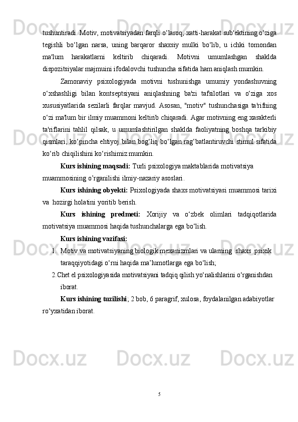 tushuntiradi. Motiv, motivatsiyadan farqli o‘laroq, xatti-harakat sub'ektining o‘ziga
tegishli   bo‘lgan   narsa,   uning   barqaror   shaxsiy   mulki   bo‘lib,   u   ichki   tomondan
ma'lum   harakatlarni   keltirib   chiqaradi.   Motivni   umumlashgan   shaklda
dispozitsiyalar majmuini ifodalovchi tushuncha sifatida ham aniqlash mumkin.
Zamonaviy   psixologiyada   motivni   tushunishga   umumiy   yondashuvning
o‘xshashligi   bilan   kontseptsiyani   aniqlashning   ba'zi   tafsilotlari   va   o‘ziga   xos
xususiyatlarida   sezilarli   farqlar   mavjud.   Asosan,   "motiv"   tushunchasiga   ta'rifning
o‘zi ma'lum bir ilmiy muammoni keltirib chiqaradi. Agar motivning eng xarakterli
ta'riflarini   tahlil   qilsak,   u   umumlashtirilgan   shaklda   faoliyatning   boshqa   tarkibiy
qismlari, ko‘pincha ehtiyoj bilan bog‘liq bo‘lgan rag‘batlantiruvchi stimul sifatida
ko‘rib chiqilishini ko‘rishimiz mumkin.
Kurs ishining maqsadi:  Turli psixologiya maktablarida motivatsiya 
muammosining o’rganilishi ilmiy-nazariy asoslari .
Kurs ishining obyekti:  Psixologiyada shaxs motivatsiyasi muammosi tarixi
va    hozirgi holati ni yoritib berish.
Kurs   ishining   predmeti:   Xorijiy   va   o‘zbek   olimlari   tadqiqotlarida
motivatsiya muammosi haqida tushunchalarga ega bo‘lish.
Kurs ishining vazifasi:
1. Motiv va motivatsiyaning biologik mexanizmlari va ularning  shaxs  psixik 
taraqqiyotidagi o‘rni haqida ma’lumotlarga ega bo‘lish;
2. Chet el psixologiyasida motivatsiyani tadqiq qilish yo‘nalishlarini o‘rganishdan 
iborat.
Kurs ishining tuzilishi ; 2 bob, 6 paragrif, xulosa, foydalanilgan adabiyotlar 
ro‘yxatidan iborat.
5