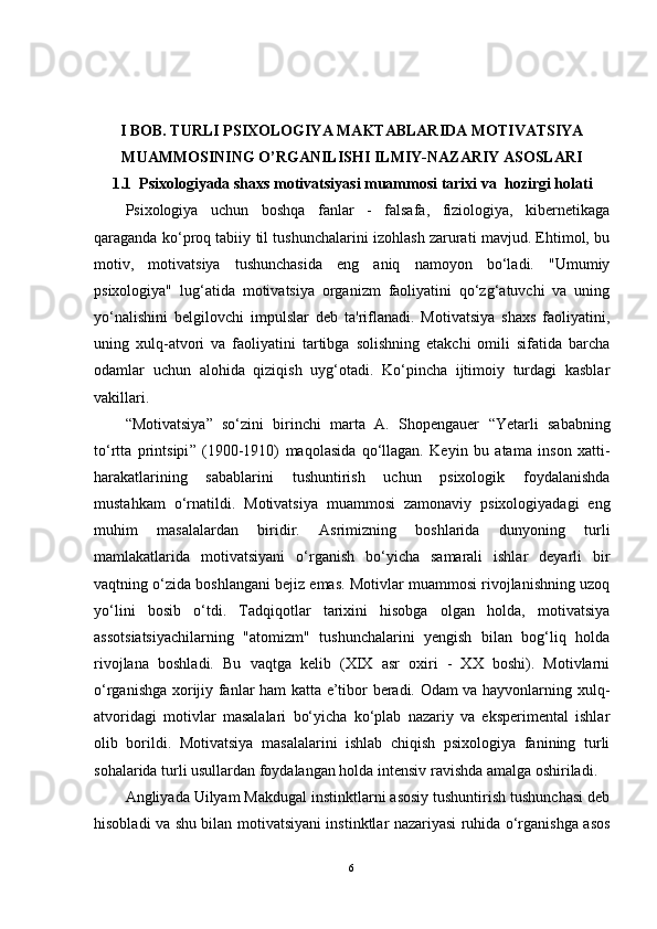 I BOB. TURLI PSIXOLOGIYA MAKTABLARIDA MOTIVATSIYA
MUAMMOSINING O’RGANILISHI ILMIY-NAZARIY ASOSLARI
1.1    Psixologiyada shaxs motivatsiyasi muammosi tarixi va    hozirgi holati
Psixologiya   uchun   boshqa   fanlar   -   falsafa,   fiziologiya,   kibernetikaga
qaraganda ko‘proq tabiiy til tushunchalarini izohlash zarurati mavjud. Ehtimol, bu
motiv,   motivatsiya   tushunchasida   eng   aniq   namoyon   bo‘ladi.   "Umumiy
psixologiya"   lug‘atida   motivatsiya   organizm   faoliyatini   qo‘zg‘atuvchi   va   uning
yo‘nalishini   belgilovchi   impulslar   deb   ta'riflanadi.   Motivatsiya   shaxs   faoliyatini,
uning   xulq-atvori   va   faoliyatini   tartibga   solishning   etakchi   omili   sifatida   barcha
odamlar   uchun   alohida   qiziqish   uyg‘otadi.   Ko‘pincha   ijtimoiy   turdagi   kasblar
vakillari.
“ Motivatsiya ”   so‘zini   birinchi   marta   A.   Shopengauer   “Ye tarli   sababning
to‘rtta   printsipi ”   (1900-1910)   maqolasida   qo‘llagan.   Keyin   bu   atama   inson   xatti-
harakatlarining   sabablarini   tushuntirish   uchun   psixologik   foydalanishda
mustahkam   o‘rnatildi.   Motivatsiya   muammosi   zamonaviy   psixologiyadagi   eng
muhim   masalalardan   biridir.   Asrimizning   boshlarida   dunyoning   turli
mamlakatlarida   motivatsiyani   o‘rganish   bo‘yicha   samarali   ishlar   deyarli   bir
vaqtning o‘zida boshlangani bejiz emas. Motivlar muammosi rivojlanishning uzoq
yo‘lini   bosib   o‘tdi.   Tadqiqotlar   tarixini   hisobga   olgan   holda,   motivatsiya
assotsiatsiyachilarning   "atomizm"   tushunchalarini   yengish   bilan   bog‘liq   holda
rivojlana   boshladi.   Bu   vaqtga   kelib   (XIX   asr   oxiri   -   XX   boshi).   Motivlarni
o‘rganishga xorijiy fanlar ham katta e’tibor beradi. Odam va hayvonlarning xulq-
atvoridagi   motivlar   masalalari   bo‘yicha   ko‘plab   nazariy   va   eksperimental   ishlar
olib   borildi.   Motivatsiya   masalalarini   ishlab   chiqish   psixologiya   fanining   turli
sohalarida turli usullardan foydalangan holda intensiv ravishda amalga oshiriladi.
Angliyada Uilyam Makdugal instinktlarni asosiy tushuntirish tushunchasi deb
hisobladi va shu bilan motivatsiyani instinktlar nazariyasi ruhida o‘rganishga asos
6 