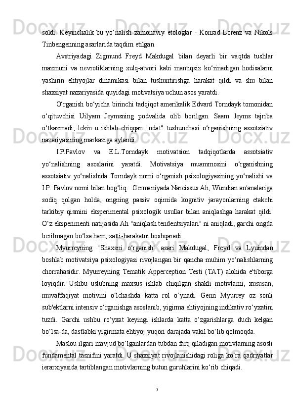 soldi.   Keyinchalik   bu   yo‘nalish   zamonaviy   etologlar   -   Konrad   Lorenz   va   Nikols
Tinbengenning asarlarida taqdim etilgan.
Avstriyadagi   Zigmund   Freyd   Makdugal   bilan   deyarli   bir   vaqtda   tushlar
mazmuni   va   nevrotiklarning   xulq-atvori   kabi   mantiqsiz   ko‘rinadigan   hodisalarni
yashirin   ehtiyojlar   dinamikasi   bilan   tushuntirishga   harakat   qildi   va   shu   bilan
shaxsiyat nazariyasida quyidagi motivatsiya uchun asos yaratdi.
O‘rganish bo‘yicha birinchi tadqiqot amerikalik Edvard Torndayk tomonidan
o‘qituvchisi   Uilyam   Jeymsning   podvalida   olib   borilgan.   Saam   Jeyms   tajriba
o‘tkazmadi,   lekin   u   ishlab   chiqqan   "odat"   tushunchasi   o‘rganishning   assotsiativ
nazariyasining markaziga aylandi.
I.P.Pavlov   va   E.L.Torndayk   motivatsion   tadqiqotlarda   assotsiativ
yo‘nalishning   asoslarini   yaratdi.   Motivatsiya   muammosini   o‘rganishning
assotsiativ   yo‘nalishida   Torndayk  nomi   o‘rganish   psixologiyasining   yo‘nalishi   va
I.P. Pavlov nomi bilan bog‘liq.  Germaniyada Narcissus Ah, Wundian an'analariga
sodiq   qolgan   holda,   ongning   passiv   oqimida   kognitiv   jarayonlarning   etakchi
tarkibiy   qismini   eksperimental   psixologik   usullar   bilan   aniqlashga   harakat   qildi.
O‘z eksperimenti natijasida Ah "aniqlash tendentsiyalari" ni aniqladi, garchi ongda
berilmagan bo‘lsa ham, xatti-harakatni boshqaradi.
Myurreyning   "Shaxsni   o‘rganish"   asari   Makdugal,   Freyd   va   Lyuindan
boshlab motivatsiya psixologiyasi  rivojlangan bir qancha muhim  yo‘nalishlarning
chorrahasidir.   Myurreyning   Tematik   Apperception   Testi   (TAT)   alohida   e'tiborga
loyiqdir.   Ushbu   uslubning   maxsus   ishlab   chiqilgan   shakli   motivlarni,   xususan,
muvaffaqiyat   motivini   o‘lchashda   katta   rol   o‘ynadi.   Genri   Myurrey   oz   sonli
sub'ektlarni intensiv o‘rganishga asoslanib, yigirma ehtiyojning indikativ ro‘yxatini
tuzdi.   Garchi   ushbu   ro‘yxat   keyingi   ishlarda   katta   o‘zgarishlarga   duch   kelgan
bo‘lsa-da, dastlabki yigirmata ehtiyoj yuqori darajada vakil bo‘lib qolmoqda.
Maslou ilgari mavjud bo‘lganlardan tubdan farq qiladigan motivlarning asosli
fundamental tasnifini yaratdi. U shaxsiyat  rivojlanishidagi roliga ko‘ra qadriyatlar
ierarxiyasida tartiblangan motivlarning butun guruhlarini ko‘rib chiqadi.
7 