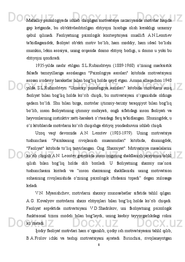 Mahalliy psixologiyada ishlab chiqilgan motivatsiya nazariyasida motivlar haqida
gap   ketganda,   bu   ob'ektivlashtirilgan   ehtiyojni   hisobga   olish   kerakligi   umumiy
qabul   qilinadi.   Faoliyatning   psixologik   kontseptsiyasi   muallifi   A.N.Leontiev
ta'kidlaganidek,   faoliyat   ob'ekti   motiv   bo‘lib,   ham   moddiy,   ham   ideal   bo‘lishi
mumkin, lekin asosiysi,  uning orqasida doimo ehtiyoj  borligi, u doimo u yoki bu
ehtiyojni qondiradi.
1935-yilda   nashr   etilgan   S.L.Rubinshteyn   (1889-1960)   o‘zining   marksistik
falsafa   tamoyillariga   asoslangan   "Psixologiya   asoslari"   kitobida   motivatsiyani
asosan irodaviy harakatlar bilan bog‘liq holda qayd etgan. Ammo allaqachon 1940
yilda   S.L.Rubinshteyn   "Umumiy   psixologiya   asoslari"   kitobida   motivlarni   aniq
faoliyat   bilan   bog‘liq   holda   ko‘rib   chiqdi,   bu   motivatsiyani   o‘rganishda   oldinga
qadam   bo‘ldi.   Shu   bilan   birga,   motivlar   ijtimoiy-tarixiy   taraqqiyot   bilan   bog‘liq
bo‘lib,   inson   faoliyatining   ijtimoiy   mohiyati,   ongli   sifatidagi   inson   faoliyati   va
hayvonlarning instinktiv xatti-harakati o‘rtasidagi farq ta'kidlangan. Shuningdek, u
o‘z kitoblarida motivlarni ko‘rib chiqishga ehtiyoj yondashuvini ishlab chiqdi.
Uzoq   vaqt   davomida   A.N.   Leontev   (1903-1979).   Uning   motivatsiya
tushunchasi   "Psixikaning   rivojlanish   muammolari"   kitobida,   shuningdek,
"Faoliyat"   kitobida   to‘liq   tasvirlangan.   Ong.   Shaxsiyat".   Motivatsiya   masalalarini
ko‘rib chiqish A.N. Leontev genezisda inson ongining shakllanish jarayonini tahlil
qilish   bilan   bog‘liq   holda   olib   boriladi.   U   faoliyatning   shaxsiy   ma’nosi
tushunchasini   kiritadi   va   “inson   shaxsining   shakllanishi   uning   motivatsion
sohasining   rivojlanishida   o‘zining   psixologik   ifodasini   topadi”   degan   xulosaga
keladi.
V.N.   Myasishchev,   motivlarni   shaxsiy   munosabatlar   sifatida   tahlil   qilgan.
A.G.   Kovalyov   motivlarni   shaxs   ehtiyojlari   bilan   bog‘liq   holda   ko‘rib   chiqadi.
Faoliyat   aspektida   motivatsiyani   V.D.Shadrikov,   uni   faoliyatning   psixologik
funktsional   tizimi   modeli   bilan   bog‘laydi,   uning   kasbiy   tayyorgarlikdagi   rolini
ko‘rsatadi.
Ijodiy faoliyat motivlari ham o‘rganilib, ijodiy ish motivatsiyasini tahlil qilib,
B.A.Frolov   ichki   va   tashqi   motivatsiyani   ajratadi.   Birinchisi,   rivojlanayotgan
8 