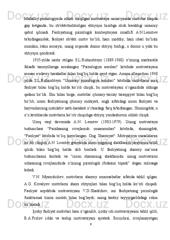 Mahalliy psixologiyada ishlab chiqilgan motivatsiya nazariyasida motivlar haqida
gap   ketganda,   bu   ob'ektivlashtirilgan   ehtiyojni   hisobga   olish   kerakligi   umumiy
qabul   qilinadi.   Faoliyatning   psixologik   kontseptsiyasi   muallifi   A.N.Leontiev
ta'kidlaganidek,   faoliyat   ob'ekti   motiv   bo‘lib,   ham   moddiy,   ham   ideal   bo‘lishi
mumkin, lekin asosiysi,  uning orqasida doimo ehtiyoj  borligi, u doimo u yoki bu
ehtiyojni qondiradi.
1935-yilda   nashr   etilgan   S.L.Rubinshteyn   (1889-1960)   o‘zining   marksistik
falsafa   tamoyillariga   asoslangan   "Psixologiya   asoslari"   kitobida   motivatsiyani
asosan irodaviy harakatlar bilan bog‘liq holda qayd etgan. Ammo allaqachon 1940
yilda   S.L.Rubinshteyn   "Umumiy   psixologiya   asoslari"   kitobida   motivlarni   aniq
faoliyat   bilan   bog‘liq   holda   ko‘rib   chiqdi,   bu   motivatsiyani   o‘rganishda   oldinga
qadam   bo‘ldi.   Shu   bilan   birga,   motivlar   ijtimoiy-tarixiy   taraqqiyot   bilan   bog‘liq
bo‘lib,   inson   faoliyatining   ijtimoiy   mohiyati,   ongli   sifatidagi   inson   faoliyati   va
hayvonlarning instinktiv xatti-harakati o‘rtasidagi farq ta'kidlangan. Shuningdek, u
o‘z kitoblarida motivlarni ko‘rib chiqishga ehtiyoj yondashuvini ishlab chiqdi.
Uzoq   vaqt   davomida   A.N.   Leontev   (1903-1979).   Uning   motivatsiya
tushunchasi   "Psixikaning   rivojlanish   muammolari"   kitobida,   shuningdek,
"Faoliyat"   kitobida   to‘liq   tasvirlangan.   Ong.   Shaxsiyat".   Motivatsiya   masalalarini
ko‘rib chiqish A.N. Leontev genezisda inson ongining shakllanish jarayonini tahlil
qilish   bilan   bog‘liq   holda   olib   boriladi.   U   faoliyatning   shaxsiy   ma’nosi
tushunchasini   kiritadi   va   “inson   shaxsining   shakllanishi   uning   motivatsion
sohasining   rivojlanishida   o‘zining   psixologik   ifodasini   topadi”   degan   xulosaga
keladi.
V.N.   Myasishchev,   motivlarni   shaxsiy   munosabatlar   sifatida   tahlil   qilgan.
A.G.   Kovalyov   motivlarni   shaxs   ehtiyojlari   bilan   bog‘liq   holda   ko‘rib   chiqadi.
Faoliyat   aspektida   motivatsiyani   V.D.Shadrikov,   uni   faoliyatning   psixologik
funktsional   tizimi   modeli   bilan   bog‘laydi,   uning   kasbiy   tayyorgarlikdagi   rolini
ko‘rsatadi.
Ijodiy faoliyat motivlari ham o‘rganilib, ijodiy ish motivatsiyasini tahlil qilib,
B.A.Frolov   ichki   va   tashqi   motivatsiyani   ajratadi.   Birinchisi,   rivojlanayotgan
8