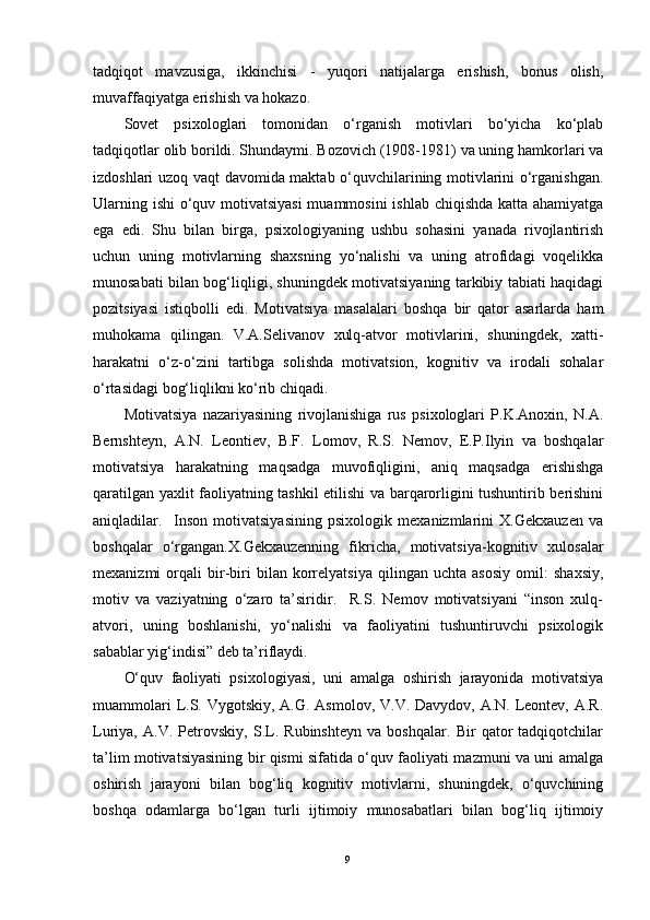 tadqiqot   mavzusiga,   ikkinchisi   -   yuqori   natijalarga   erishish,   bonus   olish,
muvaffaqiyatga erishish va hokazo.
Sovet   psixologlari   tomonidan   o‘rganish   motivlari   bo‘yicha   ko‘plab
tadqiqotlar olib borildi. Shundaymi. Bozovich (1908-1981) va uning hamkorlari va
izdoshlari uzoq vaqt davomida maktab o‘quvchilarining motivlarini o‘rganishgan.
Ularning ishi  o‘quv motivatsiyasi  muammosini  ishlab chiqishda katta ahamiyatga
ega   edi.   Shu   bilan   birga,   psixologiyaning   ushbu   sohasini   yanada   rivojlantirish
uchun   uning   motivlarning   shaxsning   yo‘nalishi   va   uning   atrofidagi   voqelikka
munosabati bilan bog‘liqligi, shuningdek motivatsiyaning tarkibiy tabiati haqidagi
pozitsiyasi   istiqbolli   edi.   Motivatsiya   masalalari   boshqa   bir   qator   asarlarda   ham
muhokama   qilingan.   V.A.Selivanov   xulq-atvor   motivlarini,   shuningdek,   xatti-
harakatni   o‘z-o‘zini   tartibga   solishda   motivatsion,   kognitiv   va   irodali   sohalar
o‘rtasidagi bog‘liqlikni ko‘rib chiqadi.
Motivatsiya   nazariyasining   rivojlanishiga   rus   psixologlari   P.K.Anoxin,   N.A.
Bernshteyn,   A.N.   Leontiev,   B.F.   Lomov,   R.S.   Nemov,   E.P.Ilyin   va   boshqalar
motivatsiya   harakatning   maqsadga   muvofiqligini,   aniq   maqsadga   erishishga
qaratilgan yaxlit faoliyatning tashkil etilishi va barqarorligini tushuntirib berishini
aniqladilar.     Inson   motivatsiyasining   psixologik   mexanizmlarini   X.Gekxauzen   va
boshqalar   o‘rgangan.X.Gekxauzenning   fikricha,   motivatsiya-kognitiv   xulosalar
mexanizmi   orqali   bir-biri   bilan   korrelyatsiya   qilingan   uchta   asosiy   omil:   shaxsiy,
motiv   va   vaziyatning   o‘zaro   ta’siridir.     R.S.   Nemov   motivatsiyani   “inson   xulq-
atvori,   uning   boshlanishi,   yo‘nalishi   va   faoliyatini   tushuntiruvchi   psixologik
sabablar yig‘indisi” deb ta’riflaydi.
O‘quv   faoliyati   psixologiyasi,   uni   amalga   oshirish   jarayonida   motivatsiya
muammolari  L.S. Vygotskiy, A.G. Asmolov, V.V. Davydov, A.N. Leontev, A.R.
Luriya,   A.V.   Petrovskiy,   S.L.   Rubinshteyn   va   boshqalar.   Bir   qator   tadqiqotchilar
ta’lim motivatsiyasining bir qismi sifatida o‘quv faoliyati mazmuni va uni amalga
oshirish   jarayoni   bilan   bog‘liq   kognitiv   motivlarni,   shuningdek,   o‘quvchining
boshqa   odamlarga   bo‘lgan   turli   ijtimoiy   munosabatlari   bilan   bog‘liq   ijtimoiy
9 