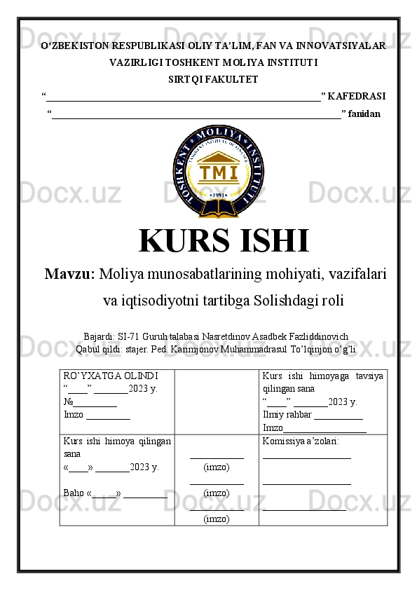 O ZBEKISTON RESPUBLIKASI ʻ OLIY TA’LIM , FAN VA INNOVATSIYALAR
VAZIRLIGI  TOSHKENT  MOLIYA INSTITUTI
SIRTQI FAKULTET
“________________________________________________________”  KAFEDRASI
“ ___________________________________________________________ ” fanidan
KURS ISHI
Маvzu:   Moliya munosabatlarining mohiyati, vazifalari
va iqtisodiyotni tartibga Solishdagi roli
Bajardi: SI-71 Guruh talabasi  Nasretdinov Asadbek Fazliddinovich
Qabul qildi: stajer. Ped. Karimjonov Muhammadrasul To’lqinjon o’g’li
RO’YXATGA OLINDI
“ ____ ”  _______20 23  y.
№_________
Imzo _________ Kurs   ishi   himoya ga   tavsiya
qilingan sana
“____” _______20 23  y.
Ilmiy rahbar __ ________
Imzo_________________
Kurs   ishi   himoya   qilingan
sana
«____» _______202 3   y .
Baho  « _____ »  _________ ___________
( imzo )
_ _ _________
( imzo )
___________
( imzo ) Komissiya a’zolari :
__________________
_________________ _
_________________ 