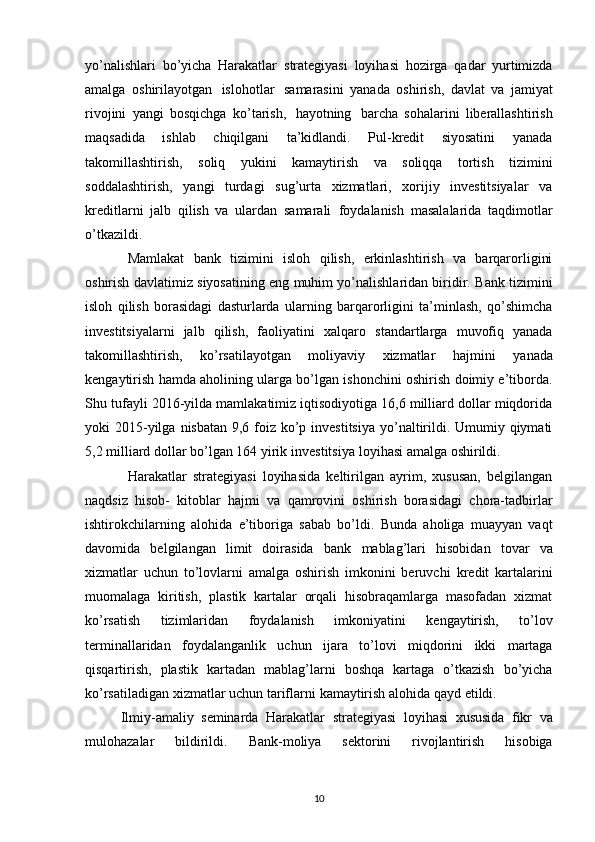 yo’nalishlari   bo’yicha   Harakatlar   strategiyasi   loyihasi   hozirga   qadar   yurtimizda
amalga   oshirilayotgan   islohotlar   samarasini   yanada   oshirish,   davlat   va   jamiyat
rivojini   yangi   bosqichga   ko’tarish,   hayotning   barcha   sohalarini   liberallashtirish
maqsadida   ishlab   chiqilgani   ta’kidlandi.   Pul-kredit   siyosatini   yanada
takomillashtirish,   soliq   yukini   kamaytirish   va   soliqqa   tortish   tizimini
soddalashtirish,   yangi   turdagi   sug’urta   xizmatlari,   xorijiy   investitsiyalar   va
kreditlarni   jalb   qilish   va   ulardan   samarali   foydalanish   masalalarida   taqdimotlar
o’tkazildi.
Mamlakat   bank   tizimini   isloh   qilish,   erkinlashtirish   va   barqarorligini
oshirish davlatimiz   siyosatining eng muhim yo’nalishlaridan biridir. Bank tizimini
isloh   qilish   borasidagi   dasturlarda   ularning   barqarorligini   ta’minlash,   qo’shimcha
investitsiyalarni   jalb   qilish,   faoliyatini   xalqaro   standartlarga   muvofiq   yanada
takomillashtirish,   ko’rsatilayotgan   moliyaviy   xizmatlar   hajmini   yanada
kengaytirish hamda aholining ularga bo’lgan ishonchini oshirish doimiy e’tiborda.
Shu   tufayli 2016-yilda mamlakatimiz iqtisodiyotiga 16,6 milliard dollar miqdorida
yoki 2015-yilga   nisbatan 9,6 foiz ko’p investitsiya yo’naltirildi. Umumiy qiymati
5,2 milliard dollar bo’lgan 164   yirik   investitsiya   loyihasi   amalga   oshirildi.
Harakatlar   strategiyasi   loyihasida   keltirilgan   ayrim,   xususan,   belgilangan
naqdsiz   hisob-   kitoblar   hajmi   va   qamrovini   oshirish   borasidagi   chora-tadbirlar
ishtirokchilarning   alohida   e’tiboriga   sabab   bo’ldi.   Bunda   aholiga   muayyan   vaqt
davomida   belgilangan   limit   doirasida   bank   mablag’lari   hisobidan   tovar   va
xizmatlar   uchun   to’lovlarni   amalga   oshirish   imkonini   beruvchi   kredit   kartalarini
muomalaga   kiritish,   plastik   kartalar   orqali   hisobraqamlarga   masofadan   xizmat
ko’rsatish   tizimlaridan   foydalanish   imkoniyatini   kengaytirish,   to’lov
terminallaridan   foydalanganlik   uchun   ijara   to’lovi   miqdorini   ikki   martaga
qisqartirish,   plastik   kartadan   mablag’larni   boshqa   kartaga   o’tkazish   bo’yicha
ko’rsatiladigan   xizmatlar   uchun   tariflarni   kamaytirish   alohida   qayd   etildi.
Ilmiy-amaliy   seminarda   Harakatlar   strategiyasi   loyihasi   xususida   fikr   va
mulohazalar   bildirildi.   Bank-moliya   sektorini   rivojlantirish   hisobiga
10 