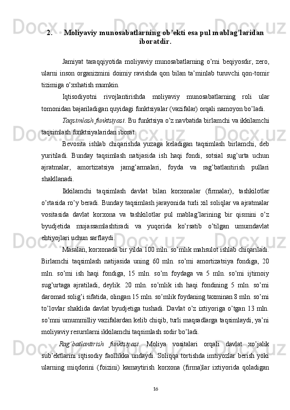 2. Moliyaviy munosabatlarning ob’ekti esa pul mablag’laridan
iboratdir.
Jamiyat   taraqqiyotida   moliyaviy   munosabatlarning   o’rni   beqiyosdir,   zero,
ularni   inson  organizmini   doimiy ravishda  qon bilan  ta’minlab  turuvchi  qon-tomir
tizimiga o’xshatish mumkin.
Iqtisodiyotni   rivojlantirishda   moliyaviy   munosabatlarning   roli   ular
tomonidan bajariladigan quyidagi funktsiyalar (vazifalar) orqali namoyon bo’ladi.
Taqsimlash funktsiyasi . Bu funktsiya o’z navbatida birlamchi va ikkilamchi
taqsimlash funktsiyalaridan iborat. 
Bevosita   ishlab   chiqarishda   yuzaga   keladigan   taqsimlash   birlamchi,   deb
yuritiladi.   Bunday   taqsimlash   natijasida   ish   haqi   fondi,   sotsial   sug’urta   uchun
ajratmalar,   amortizatsiya   jamg’armalari,   foyda   va   rag’batlantirish   pullari
shakllanadi.
Ikkilamchi   taqsimlash   davlat   bilan   korxonalar   (firmalar),   tashkilotlar
o’rtasida ro’y beradi. Bunday taqsimlash jarayonida turli xil soliqlar va ajratmalar
vositasida   davlat   korxona   va   tashkilotlar   pul   mablag’larining   bir   qismini   o’z
byudjetida   mujassamlashtiradi   va   yuqorida   ko’rsatib   o’tilgan   umumdavlat
ehtiyojlari uchun sarflaydi. 
Masalan, korxonada bir yilda 100 mln. so’mlik mahsulot ishlab chiqariladi.
Birlamchi   taqsimlash   natijasida   uning   60   mln.   so’mi   amortizatsiya   fondiga,   20
mln.   so’mi   ish   haqi   fondiga,   15   mln.   so’m   foydaga   va   5   mln.   so’mi   ijtimoiy
sug’urtaga   ajratiladi,   deylik.   20   mln.   so’mlik   ish   haqi   fondining   5   mln.   so’mi
daromad solig’i sifatida, olingan 15 mln. so’mlik foydaning taxminan 8 mln. so’mi
to’lovlar   shaklida   davlat   byudjetiga   tushadi.   Davlat   o’z   ixtiyoriga   o’tgan   13  mln.
so’mni umummilliy vazifalardan kelib chiqib, turli maqsadlarga taqsimlaydi, ya’ni
moliyaviy resurslarni ikkilamchi taqsimlash sodir bo’ladi.
Rag’batlantirish   funktsiyasi .   Moliya   vositalari   orqali   davlat   xo’jalik
sub’ektlarini   iqtisodiy   faollikka   undaydi.   Soliqqa   tortishda   imtiyozlar   berish   yoki
ularning   miqdorini   (foizini)   kamaytirish   korxona   (firma)lar   ixtiyorida   qoladigan
16 