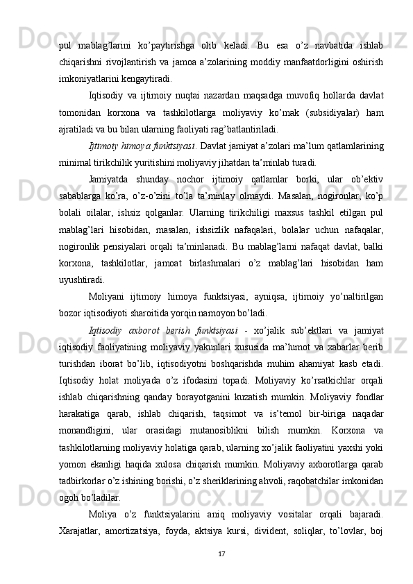 pul   mablag’larini   ko’paytirishga   olib   keladi.   Bu   esa   o’z   navbatida   ishlab
chiqarishni   rivojlantirish   va   jamoa   a’zolarining   moddiy   manfaatdorligini   oshirish
imkoniyatlarini kengaytiradi.
Iqtisodiy   va   ijtimoiy   nuqtai   nazardan   maqsadga   muvofiq   hollarda   davlat
tomonidan   korxona   va   tashkilotlarga   moliyaviy   ko’mak   (subsidiyalar)   ham
ajratiladi va bu bilan ularning faoliyati rag’batlantiriladi.
Ijtimoiy himoya funktsiyasi . Davlat jamiyat a’zolari ma’lum qatlamlarining
minimal tirikchilik yuritishini moliyaviy jihatdan ta’minlab turadi.
Jamiyatda   shunday   nochor   ijtimoiy   qatlamlar   borki,   ular   ob’ektiv
sabablarga   ko’ra,   o’z-o’zini   to’la   ta’minlay   olmaydi.   Masalan,   nogironlar,   ko’p
bolali   oilalar,   ishsiz   qolganlar.   Ularning   tirikchiligi   maxsus   tashkil   etilgan   pul
mablag’lari   hisobidan,   masalan,   ishsizlik   nafaqalari,   bolalar   uchun   nafaqalar,
nogironlik   pensiyalari   orqali   ta’minlanadi.   Bu   mablag’larni   nafaqat   davlat,   balki
korxona,   tashkilotlar,   jamoat   birlashmalari   o’z   mablag’lari   hisobidan   ham
uyushtiradi.
Moliyani   ijtimoiy   himoya   funktsiyasi,   ayniqsa,   ijtimoiy   yo’naltirilgan
bozor iqtisodiyoti sharoitida yorqin namoyon bo’ladi.
Iqtisodiy   axborot   berish   funktsiyasi   -   xo’jalik   sub’ektlari   va   jamiyat
iqtisodiy   faoliyatining   moliyaviy   yakunlari   xususida   ma’lumot   va   xabarlar   berib
turishdan   iborat   bo’lib,   iqtisodiyotni   boshqarishda   muhim   ahamiyat   kasb   etadi.
Iqtisodiy   holat   moliyada   o’z   ifodasini   topadi.   Moliyaviy   ko’rsatkichlar   orqali
ishlab   chiqarishning   qanday   borayotganini   kuzatish   mumkin.   Moliyaviy   fondlar
harakatiga   qarab,   ishlab   chiqarish,   taqsimot   va   is’temol   bir-biriga   naqadar
monandligini,   ular   orasidagi   mutanosiblikni   bilish   mumkin.   Korxona   va
tashkilotlarning moliyaviy holatiga qarab, ularning xo’jalik faoliyatini yaxshi yoki
yomon   ekanligi   haqida   xulosa   chiqarish   mumkin.   Moliyaviy   axborotlarga   qarab
tadbirkorlar o’z ishining borishi, o’z sheriklarining ahvoli, raqobatchilar imkonidan
ogoh bo’ladilar.
Moliya   o’z   funktsiyalarini   aniq   moliyaviy   vositalar   orqali   bajaradi.
Xarajatlar,   amortizatsiya,   foyda,   aktsiya   kursi,   divident,   soliqlar,   to’lovlar,   boj
17 