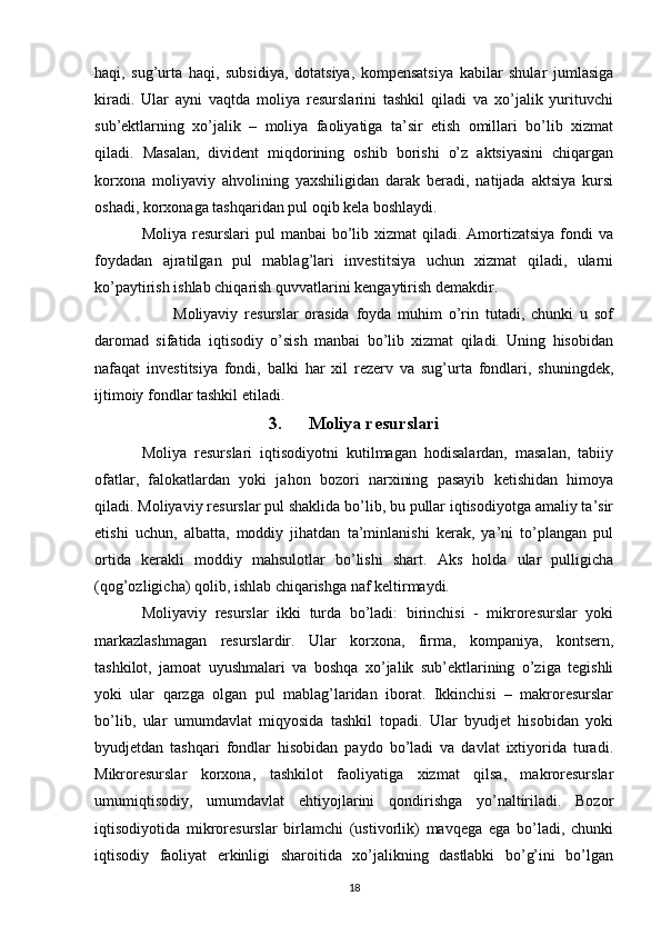 haqi,   sug’urta   haqi,   subsidiya,   dotatsiya,   kompensatsiya   kabilar   shular   jumlasiga
kiradi.   Ular   ayni   vaqtda   moliya   resurslarini   tashkil   qiladi   va   xo’jalik   yurituvchi
sub’ektlarning   xo’jalik   –   moliya   faoliyatiga   ta’sir   etish   omillari   bo’lib   xizmat
qiladi.   Masalan,   divident   miqdorining   oshib   borishi   o’z   aktsiyasini   chiqargan
korxona   moliyaviy   ahvolining   yaxshiligidan   darak   beradi,   natijada   aktsiya   kursi
oshadi, korxonaga tashqaridan pul oqib kela boshlaydi.
Moliya resurslari  pul  manbai  bo’lib xizmat  qiladi. Amortizatsiya  fondi  va
foydadan   ajratilgan   pul   mablag’lari   investitsiya   uchun   xizmat   qiladi,   ularni
ko’paytirish ishlab chiqarish quvvatlarini kengaytirish demakdir.
Moliyaviy   resurslar   orasida   foyda   muhim   o’rin   tutadi,   chunki   u   sof
daromad   sifatida   iqtisodiy   o’sish   manbai   bo’lib   xizmat   qiladi.   Uning   hisobidan
nafaqat   investitsiya   fondi,   balki   har   xil   rezerv   va   sug’urta   fondlari,   shuningdek,
ijtimoiy fondlar tashkil etiladi.
3. Moliya resurslari
Moliya   resurslari   iqtisodiyotni   kutilmagan   hodisalardan,   masalan,   tabiiy
ofatlar,   falokatlardan   yoki   jahon   bozori   narxining   pasayib   ketishidan   himoya
qiladi. Moliyaviy resurslar pul shaklida bo’lib, bu pullar iqtisodiyotga amaliy ta’sir
etishi   uchun,   albatta,   moddiy   jihatdan   ta’minlanishi   kerak,   ya’ni   to’plangan   pul
ortida   kerakli   moddiy   mahsulotlar   bo’lishi   shart.   Aks   holda   ular   pulligicha
(qog’ozligicha) qolib, ishlab chiqarishga naf keltirmaydi.
Moliyaviy   resurslar   ikki   turda   bo’ladi:   birinchisi   -   mikroresurslar   yoki
markazlashmagan   resurslardir.   Ular   korxona,   firma,   kompaniya,   kontsern,
tashkilot,   jamoat   uyushmalari   va   boshqa   xo’jalik   sub’ektlarining   o’ziga   tegishli
yoki   ular   qarzga   olgan   pul   mablag’laridan   iborat.   Ikkinchisi   –   makroresurslar
bo’lib,   ular   umumdavlat   miqyosida   tashkil   topadi.   Ular   byudjet   hisobidan   yoki
byudjetdan   tashqari   fondlar   hisobidan   paydo   bo’ladi   va   davlat   ixtiyorida   turadi.
Mikroresurslar   korxona,   tashkilot   faoliyatiga   xizmat   qilsa,   makroresurslar
umumiqtisodiy,   umumdavlat   ehtiyojlarini   qondirishga   yo’naltiriladi.   Bozor
iqtisodiyotida   mikroresurslar   birlamchi   (ustivorlik)   mavqega   ega   bo’ladi,   chunki
iqtisodiy   faoliyat   erkinligi   sharoitida   xo’jalikning   dastlabki   bo’g’ini   bo’lgan
18