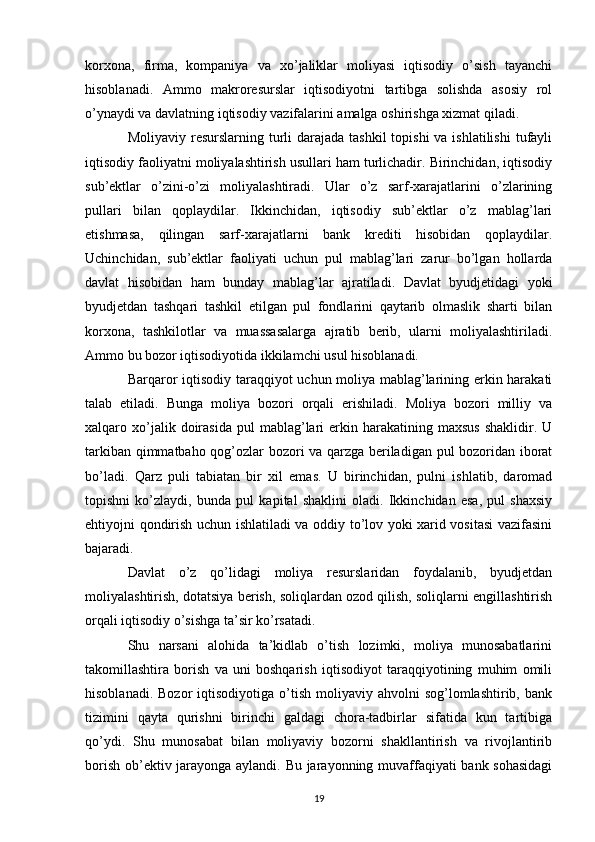 korxona,   firma,   kompaniya   va   xo’jaliklar   moliyasi   iqtisodiy   o’sish   tayanchi
hisoblanadi.   Ammo   makroresurslar   iqtisodiyotni   tartibga   solishda   asosiy   rol
o’ynaydi va davlatning iqtisodiy vazifalarini amalga oshirishga xizmat qiladi.
Moliyaviy resurslarning turli  darajada  tashkil  topishi  va ishlatilishi  tufayli
iqtisodiy faoliyatni moliyalashtirish usullari ham turlichadir. Birinchidan, iqtisodiy
sub’ektlar   o’zini-o’zi   moliyalashtiradi.   Ular   o’z   sarf-xarajatlarini   o’zlarining
pullari   bilan   qoplaydilar.   Ikkinchidan,   iqtisodiy   sub’ektlar   o’z   mablag’lari
etishmasa,   qilingan   sarf-xarajatlarni   bank   krediti   hisobidan   qoplaydilar.
Uchinchidan,   sub’ektlar   faoliyati   uchun   pul   mablag’lari   zarur   bo’lgan   hollarda
davlat   hisobidan   ham   bunday   mablag’lar   ajratiladi.   Davlat   byudjetidagi   yoki
byudjetdan   tashqari   tashkil   etilgan   pul   fondlarini   qaytarib   olmaslik   sharti   bilan
korxona,   tashkilotlar   va   muassasalarga   ajratib   berib,   ularni   moliyalashtiriladi.
Ammo bu bozor iqtisodiyotida ikkilamchi usul hisoblanadi. 
Barqaror iqtisodiy taraqqiyot uchun moliya mablag’larining erkin harakati
talab   etiladi.   Bunga   moliya   bozori   orqali   erishiladi.   Moliya   bozori   milliy   va
xalqaro  xo’jalik  doirasida  pul  mablag’lari   erkin  harakatining  maxsus  shaklidir.  U
tarkiban qimmatbaho qog’ozlar bozori va qarzga beriladigan pul bozoridan iborat
bo’ladi.   Qarz   puli   tabiatan   bir   xil   emas.   U   birinchidan,   pulni   ishlatib,   daromad
topishni   ko’zlaydi,   bunda   pul   kapital   shaklini   oladi.   Ikkinchidan   esa,   pul   shaxsiy
ehtiyojni qondirish uchun ishlatiladi va oddiy to’lov yoki xarid vositasi  vazifasini
bajaradi.
Davlat   o’z   qo’lidagi   moliya   resurslaridan   foydalanib,   byudjetdan
moliyalashtirish, dotatsiya berish, soliqlardan ozod qilish, soliqlarni engillashtirish
orqali iqtisodiy o’sishga ta’sir ko’rsatadi.       
Shu   narsani   alohida   ta’kidlab   o’tish   lozimki,   moliya   munosabatlarini
takomillashtira   borish   va   uni   boshqarish   iqtisodiyot   taraqqiyotining   muhim   omili
hisoblanadi.  Bozor   iqtisodiyotiga   o’tish   moliyaviy  ahvolni  sog’lomlashtirib,  bank
tizimini   qayta   qurishni   birinchi   galdagi   chora-tadbirlar   sifatida   kun   tartibiga
qo’ydi.   Shu   munosabat   bilan   moliyaviy   bozorni   shakllantirish   va   rivojlantirib
borish ob’ektiv jarayonga aylandi. Bu jarayonning muvaffaqiyati bank sohasidagi
19