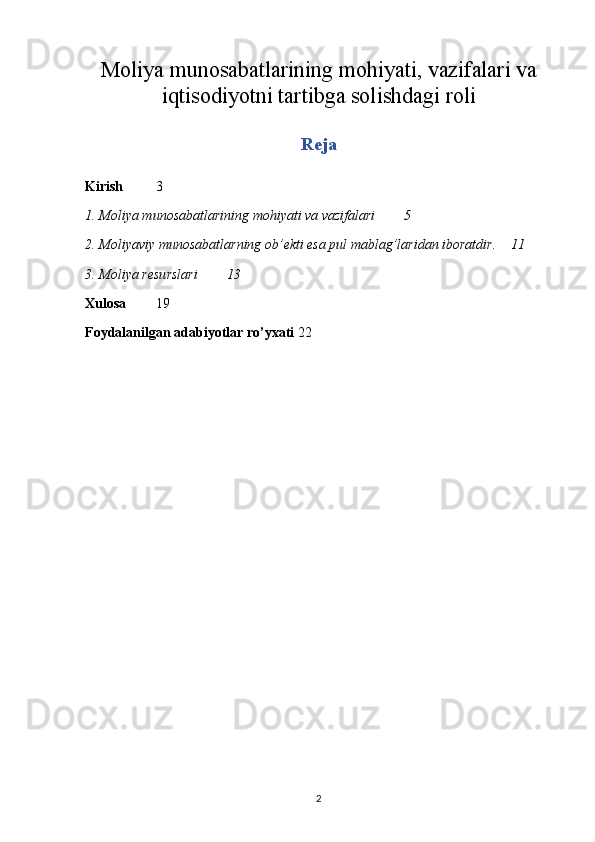 Moliya munosabatlarining mohiyati, vazifalari va
iqtisodiyotni tartibga solishdagi roli
Reja
Kirish 3
1. Moliya munosabatlarining mohiyati va vazifalari  5
2. Moliyaviy munosabatlarning ob’ekti esa pul mablag’laridan iboratdir. 11
3. Moliya resurslari  13
Xulosa 19
Foydalanilgan adabiyotlar ro’yxati 22
2 