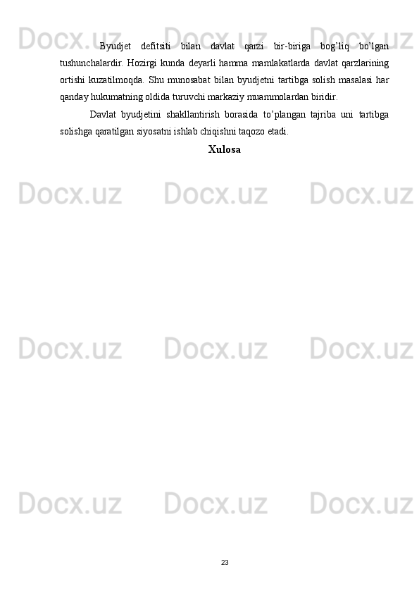   Byudjet   defitsiti   bilan   davlat   qarzi   bir-biriga   bog’liq   bo’lgan
tushunchalardir.  Hozirgi  kunda   deyarli  hamma  mamlakatlarda  davlat   qarzlarining
ortishi   kuzatilmoqda.   Shu   munosabat   bilan   byudjetni   tartibga   solish   masalasi   har
qanday hukumatning oldida turuvchi markaziy muammolardan biridir.   
Davlat   byudjetini   shakllantirish   borasida   to’plangan   tajriba   uni   tartibga
solishga qaratilgan siyosatni ishlab chiqishni taqozo etadi. 
Xulosa
23 