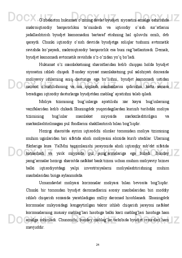 O’zbekiston hukumati o’zining davlat byudjeti siyosatini amalga oshirishda
makroiqtisodiy   barqarorlikni   ta’minlash   va   iqtisodiy   o’sish   sur’atlarini
jadallashtirish   byudjet   kamomadini   bartaraf   etishning   hal   qiluvchi   omili,   deb
qaraydi.   Chunki   iqtisodiy   o’sish   davrida   byudjetga   soliqlar   tushumi   avtomatik
ravishda   ko’payadi,   makroiqtisodiy   barqarorlik   esa   buni   rag’batlantiradi.   Demak,
byudjet kamomadi avtomatik ravishda o’z-o’zidan yo’q bo’ladi. 
Hukumat   o’z   mamlakatining   sharoitlaridan   kelib   chiqqan   holda   byudjet
siyosatini   ishlab   chiqadi.   Bunday   siyosat   mamlakatning   pul   salohiyati   doirasida
moliyaviy   ishlarning   aniq   dasturiga   ega   bo’lishni,   byudjet   kamomadi   ustidan
nazorat   o’rnatilishining   va   uni   qoplash   manbaalarini   qidirishni,   katta   samara
beradigan iqtisodiy dasturlarga byudjetdan mablag’ ajratishni talab qiladi. 
Moliya   tizimining   bug’inlarga   ajratilishi   xar   kaysi   bug’inlarning
vazifalaridan   kelib   chikadi.Shuningdek   yuqoridagilardan   kurinib   turibdiki   moliya
tizimining   bug’inlar   mamlakat   miyosida   markazlashtirilgan   va
markazlashtirilmagan   pul   fondlarini   shakllantirish   bilan   bog’liqdir.
Hozirgi   sharoitda   ayrim   iqtisodchi   olimlar   tomonidan   moliya   tizimining
muhim   uginlaridan   biri   sifatida   aholi   moliyasini   aloxida   kurib   utadilar.   Ularning
fikrlariga   kura   YaIMni   taqsimlanishi   jarayonida   aholi   iqtisodiy   sub'ekt   sifatida
katnashadi   va   yirik   miyosida   pul   jamg’armalariga   ega   buladi.   Bunday
jamg’armalar hozirgi sharoitda nafakat bank tizimi uchun   muhim moliyaviy biznes
balki   iqtisodiyotdagi   yalpi   investitsiyalarni   moliyalashtirishning   muhim
manbalaridan   biriga   aylanmokda.
Umumdavlat   moliyasi   korxonalar   moliyasi   bilan   bevosita   bog’liqdir.
Chunki   bir   tomondan   byudjet   daromadlarini   asosiy   manbalaridan   biri   moddiy
ishlab   chiqarish   soxasida   yaratiladigan   milliy   daromad   hisoblanadi.   Shuningdek
korxonalar   mikyosidagi   kengaytirilgan   takror   ishlab   chiqarish   jarayoni   nafakat
korxonalarning xususiy  mablag’lari  hisobiga  balki  karz mablag’lari   hisobiga ham
amalga oshiriladi. Chunonchi, bunday mablag’lar tarkibida byudjet resurslari ham
mavjuddir.
24 