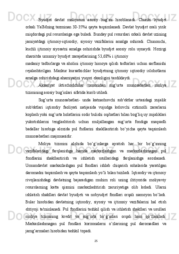 Byudjet   davlat   moliyasini   asosiy   bug’ini   hisoblanadi.   Chunki   byudjet
orkali   YaIMning   taxminan 30-35%i qayta taqsimlanadi. Davlat byudjet orali yirik
miqdordagi pul resurslariga ega   buladi.   Bunday   pul   resurslari   orkali   davlat   uzining
jamiyatdagi   ijtimoiy-iqtisodiy,   siyosiy   vazifalarini   amalga   oshiradi.   Chunonchi,
kuchli   ijtimoiy   siyosatni   amalga   oshirishda   byudjet   asosiy   rolu   uynaydi.   Hozirgi
sharoitda   umumiy   byudjet   xarajatlarining   53,68%   i   ijtimoiy
madaniy  tadbirlarga  va   aholini   ijtimoiy  himoya   qilish   tadbirlari   uchun   sarflanishi
rejalashtirilgan.   Mazkur   kursatkichlar   byudjetning   ijtimoiy   iqtisodiy   islohotlarni
amalga oshirishdagi ahamiyatini   yuqori   ekanligini   tasdiklaydi.
Aksariyat   iktischodchilar   tomonidan   sug’urta   munosabatlari   moliya
tizimining   asosiy   bug’inlari   sifatida   kurib   utiladi.
Sug’urta   munosabatlari-   unda   katnashuvchi   sub'ektlar   urtasidagi   xujalik
sub'ektlari   iqtisodiy   faoliyati   natijasida   vujudga   keluvchi   extimolli   zararlarni
koplash yoki sug’urta holatlarini sodir   bulishi oqibatlari bilan bog’liq uy xujaliklari
yukotishlarini   tenglashtirish   uchun   muljallangan   sug’urta   fondiga   maqsadli
badallar   hisobiga   aloxida   pul   fndlarini   shakllantirish   bo’yicha   qayta   taqsimlash
munosabatlari   majmuasidir.
Moliya   tizimini   alohida   bo’g’inlarga   ajratish   har   bir   bo’g’inning
vazifalaridagi   farqlanishga   hamda   markazlashgan   va   markazlashmagan   pul
fondlarini   shakllantirish   va   ishlatish   usullaridagi   farqlanishga   asoslanadi.
Umumdavlat   markazlashgan   pul   fondlari   ishlab   chiqarish   sohalarida   yaratilgan
daromadni taqsimlash va qayta taqsimlash yo’li bilan tuziladi. Iqtisodiy va ijtimoiy
rivojlanishdagi   davlatning   bajaradigan   muhim   roli   uning   ihtiyorida   moliyaviy
resurslarning   katta   qismini   markazlashtirish   zaruriyatiga   olib   keladi.   Ularni
ishlatish   shakllari   davlat   byudjeti   va   nobyudjet   fondlari   orqali   namoyon   bo’ladi.
Bular   hisobidan   davlatning   iqtisodiy,   siyosiy   va   ijtimoiy   vazifalarini   hal   etish
ehtiyoji ta'minlanadi.   Pul fondlarini tashkil qilish   va   ishlatish   shakllari va usullari
moliya   tizimining   kredit   va   sug’urta   bo’g’inlari   orqali   ham   qo’llaniladi.
Markazlashmagan   pul   fondlari   korxonalarni   o’zlarining   pul   daromadlari   va
jamg’armalari   hisobidan   tashkil   topadi.
25 