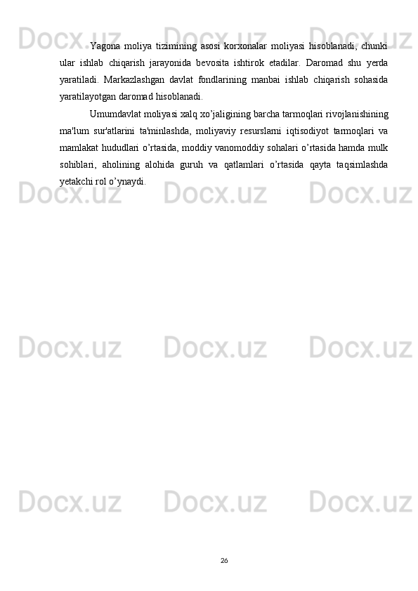 Yagona   moliya   tizimining   asosi   korxonalar   moliyasi   hisoblanadi,   chunki
ular   ishlab   chiqarish   jarayonida   bevosita   ishtirok   etadilar.   Daromad   shu   yerda
yaratiladi.   Markazlashgan   davlat   fondlarining   manbai   ishlab   chiqarish   sohasida
yaratilayotgan   daromad   hisoblanadi.
Umumdavlat   moliyasi   xalq   xo’jaligining   barcha   tarmoqlari   rivojlanishining
ma'lum   sur'atlarini   ta'minlashda,   moliyaviy   resurslarni   iqtisodiyot   tarmoqlari   va
mamlakat   hududlari   o’rtasida, moddiy vanomoddiy sohalari o’rtasida hamda mulk
sohiblari,   aholining   alohida   guruh   va   qatlamlari   o’rtasida   qayta   taqsimlashda
yetakchi   rol   o’ynaydi .
26 