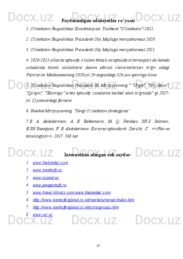 Foydalanilgan adabiyotlar ro’yxati
1. O'zbekiston Respublikasi Konstitutsiyasi. Toshkent-"O'zbekiston"-2021.
2. O'zbekiston Respublikasi Prezedenti Oliy Majlisga murojatnomasi 2020.
3. O'zbekiston Respublikasi Prezedenti Oliy Majlisga murojatnomasi 2021.
4. 2020-2021-yillarda iqtisodiy o'sishni tiklash va iqtisodiyot tarmoqlari da hamda
sohalarida   tizimli   islohotlarni   davom   ettirish   chora-tarbirlari   to'gri   sidagi
Vazirlarlar Mahkamasining 2020-yil 29-avgustdagi 526-son qaroriga ilova.
5. O'zbekiston Respublikasi Prezedenti Sh. Mirziyoyevning " "Urgut", "G'ij divon",
"Qo'qon", "Xazoraps" erkin iqtisodiy zonalarini tashkel etish to'grisida" gi 2017-
yil 12-yanvardagi farmoni.
6. Shavkat Mirziyoyevning “Yangi O’zbekiston strategiyasi” 
7 . B.   A.   Abdukarimov,   A.   B.   Bektemerov,   M.   Q.   Pardaev,   SH.S.   Salimov,
E.SH.Shavqiyev, F. B. Abdukarimov. Korxona iqtisodiyoti. Darslik. -T.: <<Fan va
texnologiya>>, 2017, 368 bet.
Internetdan olingan veb saytlar:
1. www.thebanker.com   
2. www.bankinfo.uz   
3. www    .   uzland    .   uz   
4. www    .   peugeotufa    .   ru   
5. www    .   travel    -   library    .   com     www.thebanker.com   
6. http    ://    www    .   bankofengland    .   co    .   uk    /   markets    /   money    /   index    .   htm   
7. http    ://    www    .   bankofengland    .   co    .   uk    /   coreuproses    .   htm   
8. www.cer.uz   
27 