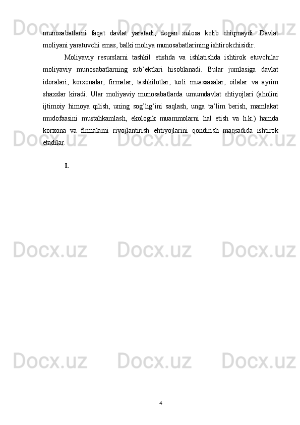 munosabatlarni   faqat   davlat   yaratadi,   degan   xulosa   kelib   chiqmaydi.   Davlat
moliyani yaratuvchi emas, balki moliya munosabatlarining ishtirokchisidir. 
Moliyaviy   resurslarni   tashkil   etishda   va   ishlatishda   ishtirok   etuvchilar
moliyaviy   munosabatlarning   sub’ektlari   hisoblanadi.   Bular   jumlasiga   davlat
idoralari,   korxonalar,   firmalar,   tashkilotlar,   turli   muassasalar,   oilalar   va   ayrim
shaxslar   kiradi.   Ular   moliyaviy   munosabatlarda   umumdavlat   ehtiyojlari   (aholini
ijtimoiy   himoya   qilish,   uning   sog’lig’ini   saqlash,   unga   ta’lim   berish,   mamlakat
mudofaasini   mustahkamlash,   ekologik   muammolarni   hal   etish   va   h.k.)   hamda
korxona   va   firmalarni   rivojlantirish   ehtiyojlarini   qondirish   maqsadida   ishtirok
etadilar.
I.
4 