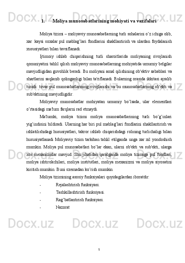 1. Moliya munosabatlarining mohiyati va vazifalari
Moliya   tizimi   –   moliyaviy   munosabatlarning   turli sohalarini o’z   ichiga   olib,
xar   kaysi   soxalar   pul   mablag’lari   fondlarini   shakllantirish   va   ulardan   foydalanish
xususiyatlari   bilan   tavsiflanadi.
Ijtimoiy   ishlab   chiqarishning   turli   sharoitlarida   moliyaning   rivojlanish
qonuniyatini tahlil   qilish moliyaviy munosabatlarning mohiyatida umumiy belgilar
mavjudligidan guvohlik beradi.   Bu   moliyani   amal   qilishining   ob'ektiv   sabablari   va
shartlarini   saqlanib   qolinganligi   bilan   ta'riflanadi. Bularning orasida ikkitasi ajralib
turadi: tovar-pul munosabatlarining rivojlanishi va   bu   munosabatlarning   ob'ekti   va
sub'ektining   mavjudligidir.
Moliyaviy   munosabatlar   mohiyatan   umumiy   bo’lsada,   ular   elementlari
o’rtasidagi ma'lum   farqlarni   rad   etmaydi.
Ma'lumki,   moliya   tizimi   moliya   munosabatlarining   turli   bo’g’inlari
yig’indisini bildiradi.   Ularning har biri pul mablag’lari fondlarini shakllantirish va
ishlatilishidagi  hususiyatlari, takror   ishlab chiqarishdagi  rolining turlichaligi bilan
hususiyatlanadi  Moliyaviy tizim  tarkiban tahlil   etilganda unga xar xil  yondoshish
mumkin.   Moliya   pul   munosabatlari   bo’lar   ekan,   ularni   ob'ekti   va   sub'ekti,   ularga
xos   mexanizmlar   mavjud.   Shu   jihatidan   qaralganda   moliya   tizimiga   pul   fondlari,
moliya   ishtirokchilari,   moliya   institutlari,   moliya   mexanizmi   va   moliya   siyosatini
kiritish   mumkin.   Buni   sxemadan   ko’rish   mumkin.
Moliya   tizimining   asosiy   funksiyalari   quyidagilardan   iboratdir:
- Rejalashtirish   funksiyasi.
- Tashkillashtirish   funksiyasi.
- Rag’batlantirish   funksiyasi.
- Nazorat
5 