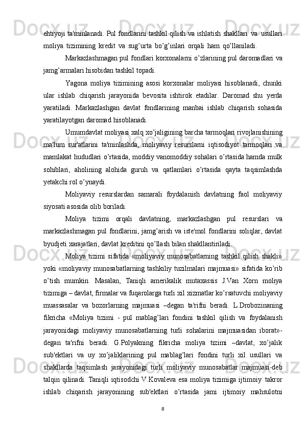 ehtiyoji ta'minlanadi.   Pul fondlarini tashkil qilish   va   ishlatish   shakllari   va   usullari
moliya   tizimining   kredit   va   sug’urta   bo’g’inlari   orqali   ham   qo’llaniladi.
Markazlashmagan   pul   fondlari   korxonalarni   o’zlarining   pul   daromadlari   va
jamg’armalari   hisobidan   tashkil   topadi.
Yagona   moliya   tizimining   asosi   korxonalar   moliyasi   hisoblanadi,   chunki
ular   ishlab   chiqarish   jarayonida   bevosita   ishtirok   etadilar.   Daromad   shu   yerda
yaratiladi.   Markazlashgan   davlat   fondlarining   manbai   ishlab   chiqarish   sohasida
yaratilayotgan   daromad   hisoblanadi.
Umumdavlat   moliyasi   xalq   xo’jaligining   barcha   tarmoqlari   rivojlanishining
ma'lum   sur'atlarini   ta'minlashda,   moliyaviy   resurslarni   iqtisodiyot   tarmoqlari   va
mamlakat   hududlari   o’rtasida, moddiy vanomoddiy sohalari o’rtasida hamda mulk
sohiblari,   aholining   alohida   guruh   va   qatlamlari   o’rtasida   qayta   taqsimlashda
yetakchi   rol   o’ynaydi.
Moliyaviy   resurslardan   samarali   foydalanish   davlatning   faol   moliyaviy
siyosati asosida olib   boriladi.
Moliya   tizimi   orqali   davlatning,   markazlashgan   pul   resurslari   va
markazlashmagan   pul   fondlarini, jamg’arish va iste'mol  fondlarini soliqlar, davlat
byudjeti xarajatlari, davlat kreditini   qo’llash   bilan   shakllantiriladi.
Moliya   tizimi   sifatida   «moliyaviy   munosabatlarning   tashkil   qilish   shakli»
yoki «moliyaviy   munosabatlarning   tashkiliy   tuzilmalari   majmuasi»   sifatida   ko’rib
o’tish   mumkin.   Masalan,   Taniqli   amerikalik   mutaxassis   J.Van   Xorn   moliya
tizimiga – davlat, firmalar va fuqarolarga turli   xil   xizmatlar   ko’rsatuvchi   moliyaviy
muassasalar   va   bozorlarning   majmuasi   –degan   ta'rifni   beradi.   L.Drobozinaning
fikricha   «Moliya   tizimi   -   pul   mablag’lari   fondini   tashkil   qilish   va   foydalanish
jarayonidagi   moliyaviy   munosabatlarning   turli   sohalarini   majmuasidan   iborat»-
degan   ta'rifni   beradi.   G.Polyakning   fikricha   moliya   tizimi   –davlat,   xo’jalik
sub'ektlari   va   uy   xo’jaliklarining   pul   mablag’lari   fondini   turli   xil   usullari   va
shakllarda   taqsimlash   jarayonidagi   turli   moliyaviy   munosabatlar   majmuasi-deb
talqin qilinadi. Taniqli iqtisodchi V.Kovaleva esa   moliya   tizimiga   ijtimoiy   takror
ishlab   chiqarish   jarayonining   sub'ektlari   o’rtasida   jami   ijtimoiy   mahsulotni
8