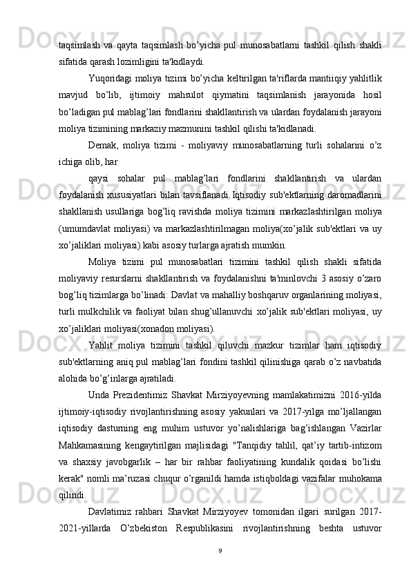 taqsimlash   va   qayta   taqsimlash   bo’yicha   pul   munosabatlarni   tashkil   qilish   shakli
sifatida   qarash   lozimligini   ta'kidlaydi.
Yuqoridagi   moliya   tizimi   bo’yicha   keltirilgan   ta'riflarda   mantiiqiy   yahlitlik
mavjud   bo’lib,   ijtimoiy   mahsulot   qiymatini   taqsimlanish   jarayonida   hosil
bo’ladigan pul mablag’lari fondlarini shakllantirish va   ulardan foydalanish jarayoni
moliya tizimining markaziy   mazmunini   tashkil   qilishi   ta'kidlanadi.
Demak,   moliya   tizimi   -   moliyaviy   munosabatlarning   turli   sohalarini   o’z
ichiga   olib,   har
qaysi   sohalar   pul   mablag’lari   fondlarini   shakllantirish   va   ulardan
foydalanish  xususiyatlari   bilan   tavsiflanadi   Iqtisodiy   sub'ektlarning   daromadlarini
shakllanish   usullariga   bog’liq   ravishda   moliya   tizimini   markazlashtirilgan   moliya
(umumdavlat   moliyasi)   va   markazlashtirilmagan   moliya(xo’jalik   sub'ektlari   va   uy
xo’jaliklari   moliyasi) kabi   asosiy   turlarga   ajratish   mumkin.
Moliya   tizimi   pul   munosabatlari   tizimini   tashkil   qilish   shakli   sifatida
moliyaviy resurslarni   shakllantirish  va foydalanishni  ta'minlovchi   3 asosiy   o’zaro
bog’liq tizimlarga bo’linadi: Davlat   va mahalliy boshqaruv organlarining moliyasi,
turli mulkchilik va faoliyat bilan shug’ullanuvchi   xo’jalik   sub'ektlari   moliyasi,   uy
xo’jaliklari   moliyasi(xonadon   moliyasi).
Yahlit   moliya   tizimini   tashkil   qiluvchi   mazkur   tizimlar   ham   iqtisodiy
sub'ektlarning aniq   pul   mablag’lari   fondini   tashkil   qilinishiga qarab   o’z   navbatida
alohida   bo’g’inlarga   ajratiladi.
Unda   Prezidentimiz   Shavkat   Mirziyoyevning   mamlakatimizni   2016-yilda
ijtimoiy-iqtisodiy   rivojlantirishning   asosiy   yakunlari   va   2017-yilga   mo’ljallangan
iqtisodiy   dasturning   eng   muhim   ustuvor   yo’nalishlariga   bag’ishlangan   Vazirlar
Mahkamasining   kengaytirilgan   majlisidagi   "Tanqidiy   tahlil,   qat’iy   tartib-intizom
va   shaxsiy   javobgarlik   –   har   bir   rahbar   faoliyatining   kundalik   qoidasi   bo’lishi
kerak" nomli ma’ruzasi chuqur o’rganildi hamda istiqboldagi vazifalar   muhokama
qilindi.
Davlatimiz   rahbari   Shavkat   Mirziyoyev   tomonidan   ilgari   surilgan   2017-
2021-yillarda   O’zbekiston   Respublikasini   rivojlantirishning   beshta   ustuvor
9 